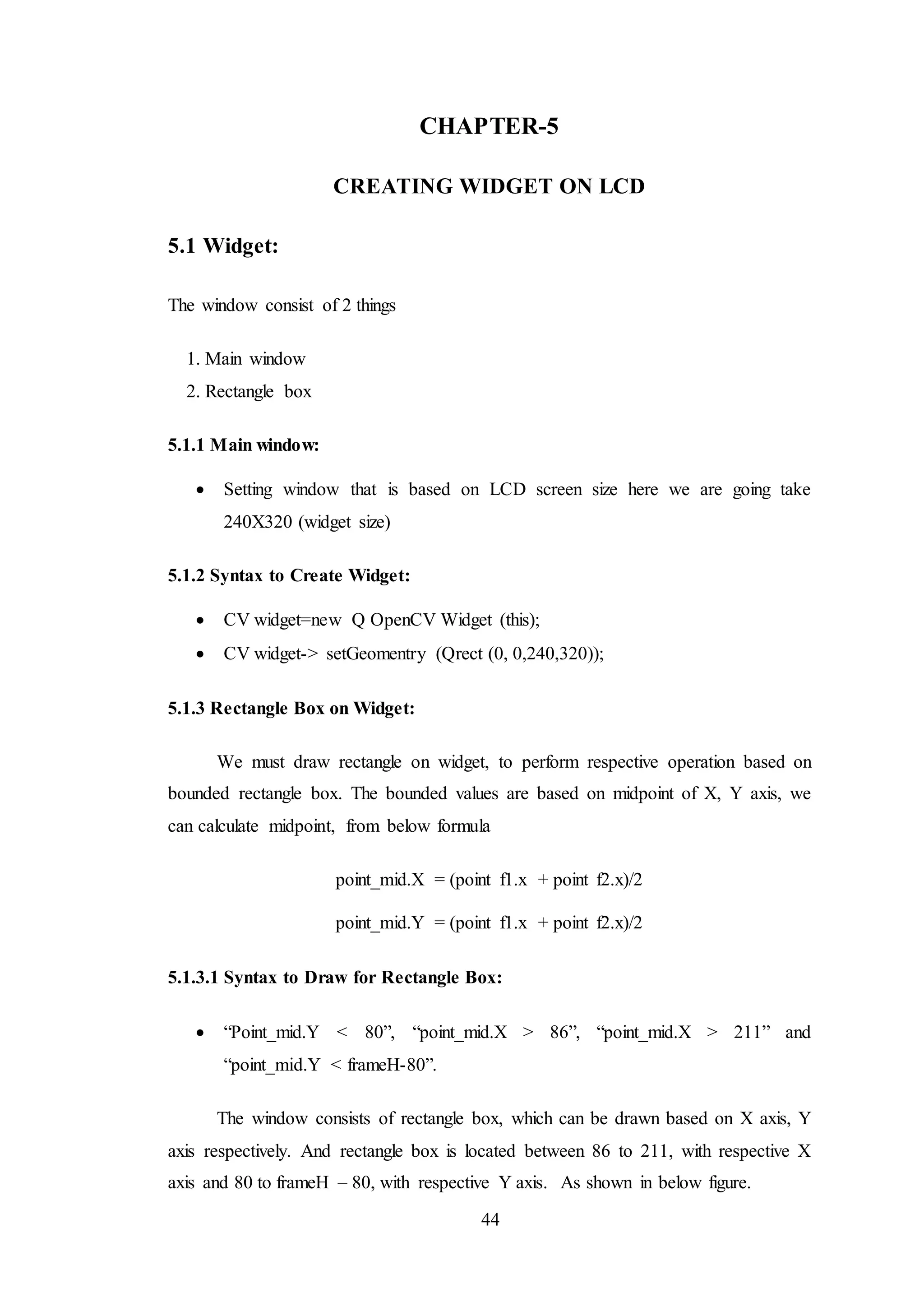44
CHAPTER-5
CREATING WIDGET ON LCD
5.1 Widget:
The window consist of 2 things
1. Main window
2. Rectangle box
5.1.1 Main window:
 Setting window that is based on LCD screen size here we are going take
240X320 (widget size)
5.1.2 Syntax to Create Widget:
 CV widget=new Q OpenCV Widget (this);
 CV widget-> setGeomentry (Qrect (0, 0,240,320));
5.1.3 Rectangle Box on Widget:
We must draw rectangle on widget, to perform respective operation based on
bounded rectangle box. The bounded values are based on midpoint of X, Y axis, we
can calculate midpoint, from below formula
point_mid.X = (point f1.x + point f2.x)/2
point_mid.Y = (point f1.x + point f2.x)/2
5.1.3.1 Syntax to Draw for Rectangle Box:
 “Point_mid.Y < 80”, “point_mid.X > 86”, “point_mid.X > 211” and
“point_mid.Y < frameH-80”.
The window consists of rectangle box, which can be drawn based on X axis, Y
axis respectively. And rectangle box is located between 86 to 211, with respective X
axis and 80 to frameH – 80, with respective Y axis. As shown in below figure.
 