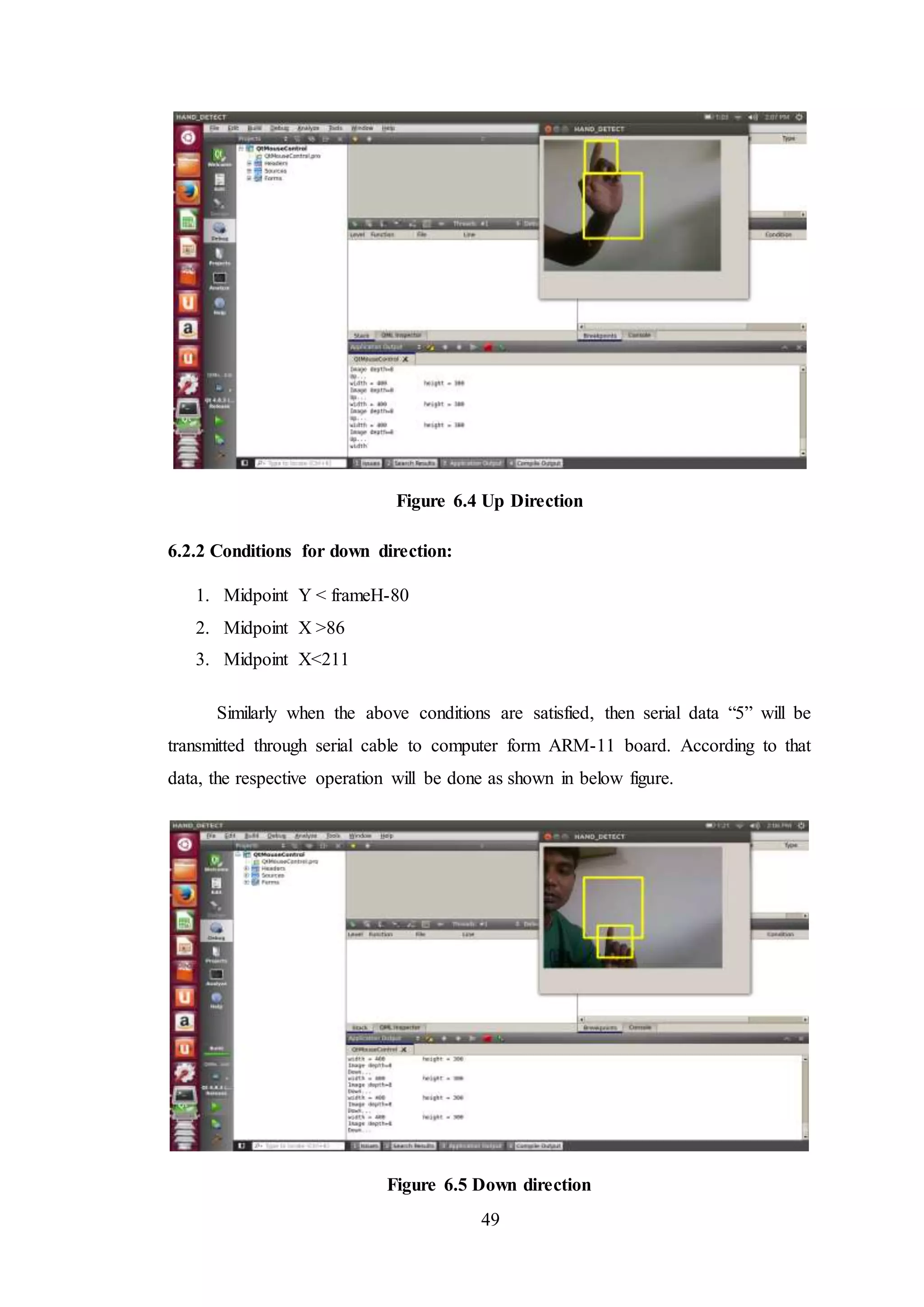 49
Figure 6.4 Up Direction
6.2.2 Conditions for down direction:
1. Midpoint Y < frameH-80
2. Midpoint X >86
3. Midpoint X<211
Similarly when the above conditions are satisfied, then serial data “5” will be
transmitted through serial cable to computer form ARM-11 board. According to that
data, the respective operation will be done as shown in below figure.
Figure 6.5 Down direction
 