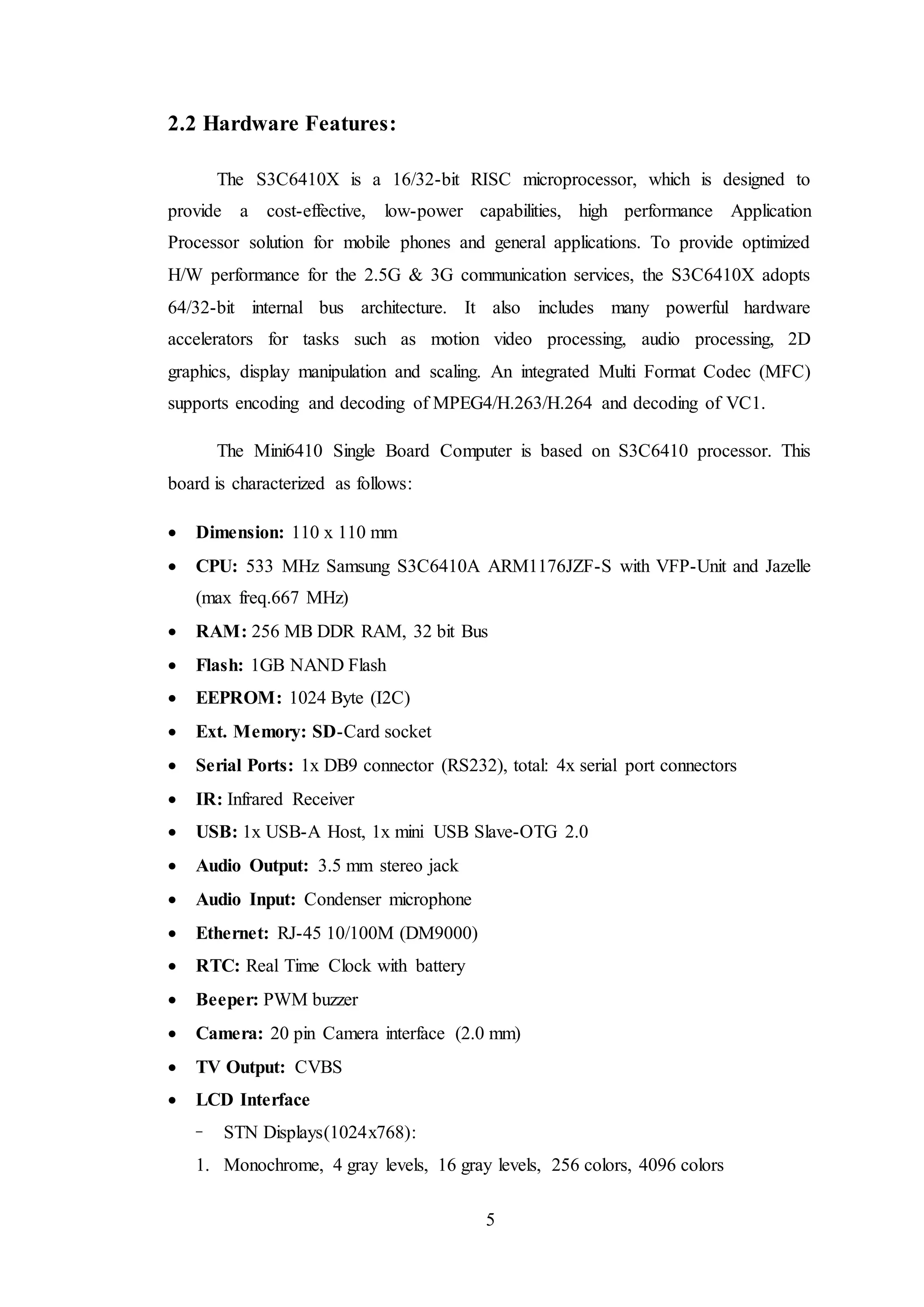 5
2.2 Hardware Features:
The S3C6410X is a 16/32-bit RISC microprocessor, which is designed to
provide a cost-effective, low-power capabilities, high performance Application
Processor solution for mobile phones and general applications. To provide optimized
H/W performance for the 2.5G & 3G communication services, the S3C6410X adopts
64/32-bit internal bus architecture. It also includes many powerful hardware
accelerators for tasks such as motion video processing, audio processing, 2D
graphics, display manipulation and scaling. An integrated Multi Format Codec (MFC)
supports encoding and decoding of MPEG4/H.263/H.264 and decoding of VC1.
The Mini6410 Single Board Computer is based on S3C6410 processor. This
board is characterized as follows:
 Dimension: 110 x 110 mm
 CPU: 533 MHz Samsung S3C6410A ARM1176JZF-S with VFP-Unit and Jazelle
(max freq.667 MHz)
 RAM: 256 MB DDR RAM, 32 bit Bus
 Flash: 1GB NAND Flash
 EEPROM: 1024 Byte (I2C)
 Ext. Memory: SD-Card socket
 Serial Ports: 1x DB9 connector (RS232), total: 4x serial port connectors
 IR: Infrared Receiver
 USB: 1x USB-A Host, 1x mini USB Slave-OTG 2.0
 Audio Output: 3.5 mm stereo jack
 Audio Input: Condenser microphone
 Ethernet: RJ-45 10/100M (DM9000)
 RTC: Real Time Clock with battery
 Beeper: PWM buzzer
 Camera: 20 pin Camera interface (2.0 mm)
 TV Output: CVBS
 LCD Interface
− STN Displays(1024x768):
1. Monochrome, 4 gray levels, 16 gray levels, 256 colors, 4096 colors
 