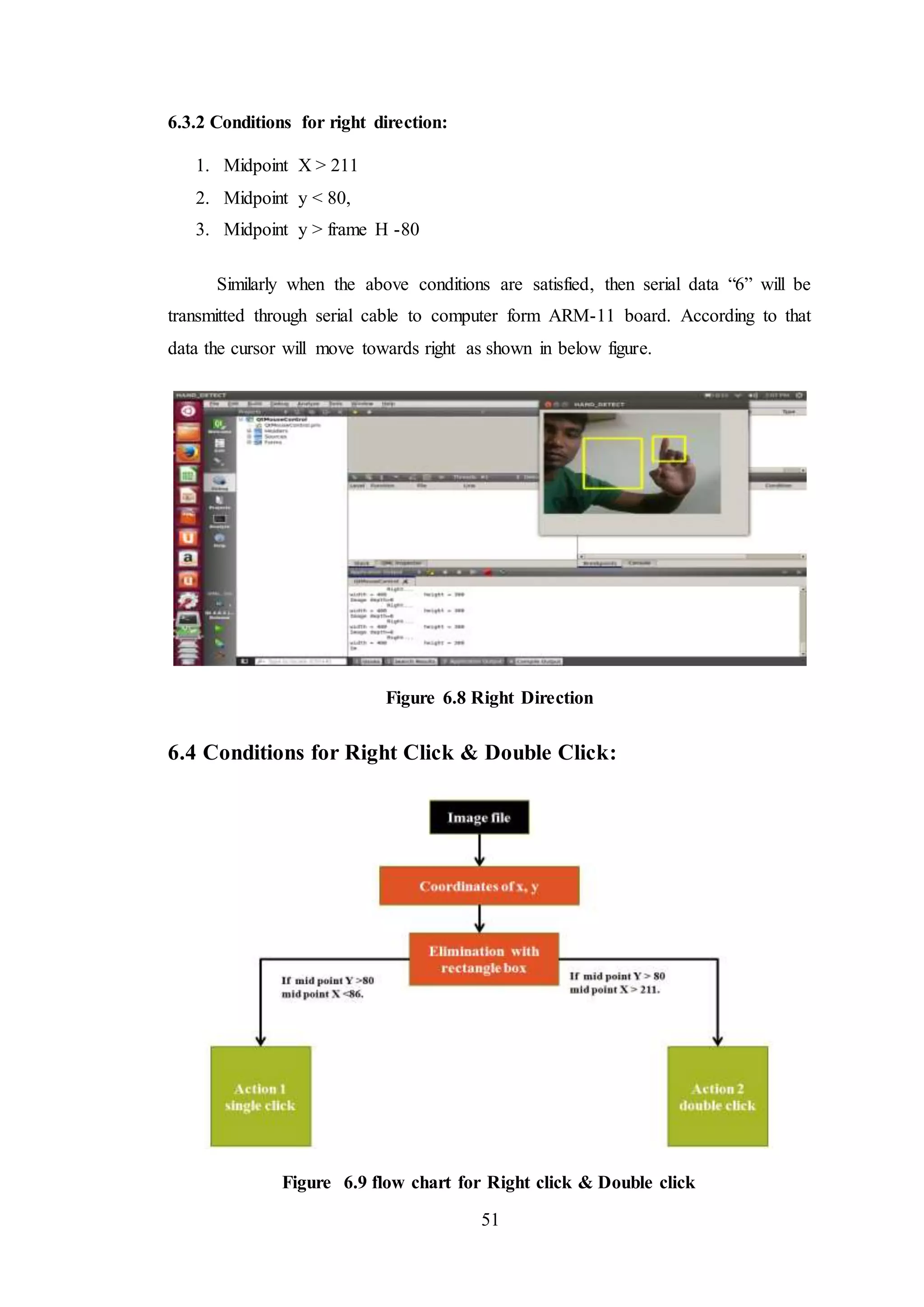 51
6.3.2 Conditions for right direction:
1. Midpoint X > 211
2. Midpoint y < 80,
3. Midpoint y > frame H -80
Similarly when the above conditions are satisfied, then serial data “6” will be
transmitted through serial cable to computer form ARM-11 board. According to that
data the cursor will move towards right as shown in below figure.
Figure 6.8 Right Direction
6.4 Conditions for Right Click & Double Click:
Figure 6.9 flow chart for Right click & Double click
 