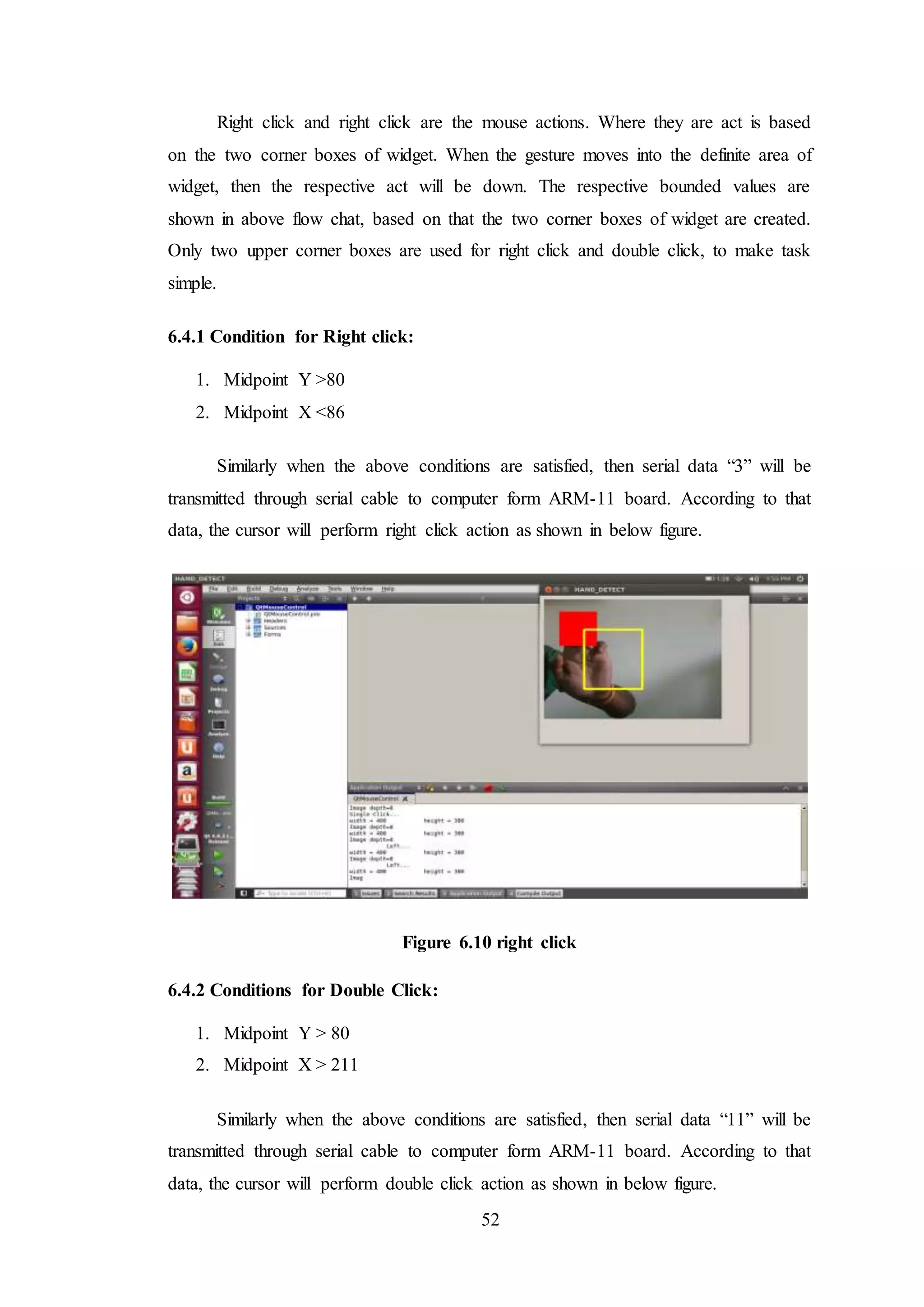52
Right click and right click are the mouse actions. Where they are act is based
on the two corner boxes of widget. When the gesture moves into the definite area of
widget, then the respective act will be down. The respective bounded values are
shown in above flow chat, based on that the two corner boxes of widget are created.
Only two upper corner boxes are used for right click and double click, to make task
simple.
6.4.1 Condition for Right click:
1. Midpoint Y >80
2. Midpoint X <86
Similarly when the above conditions are satisfied, then serial data “3” will be
transmitted through serial cable to computer form ARM-11 board. According to that
data, the cursor will perform right click action as shown in below figure.
Figure 6.10 right click
6.4.2 Conditions for Double Click:
1. Midpoint Y > 80
2. Midpoint X > 211
Similarly when the above conditions are satisfied, then serial data “11” will be
transmitted through serial cable to computer form ARM-11 board. According to that
data, the cursor will perform double click action as shown in below figure.
 