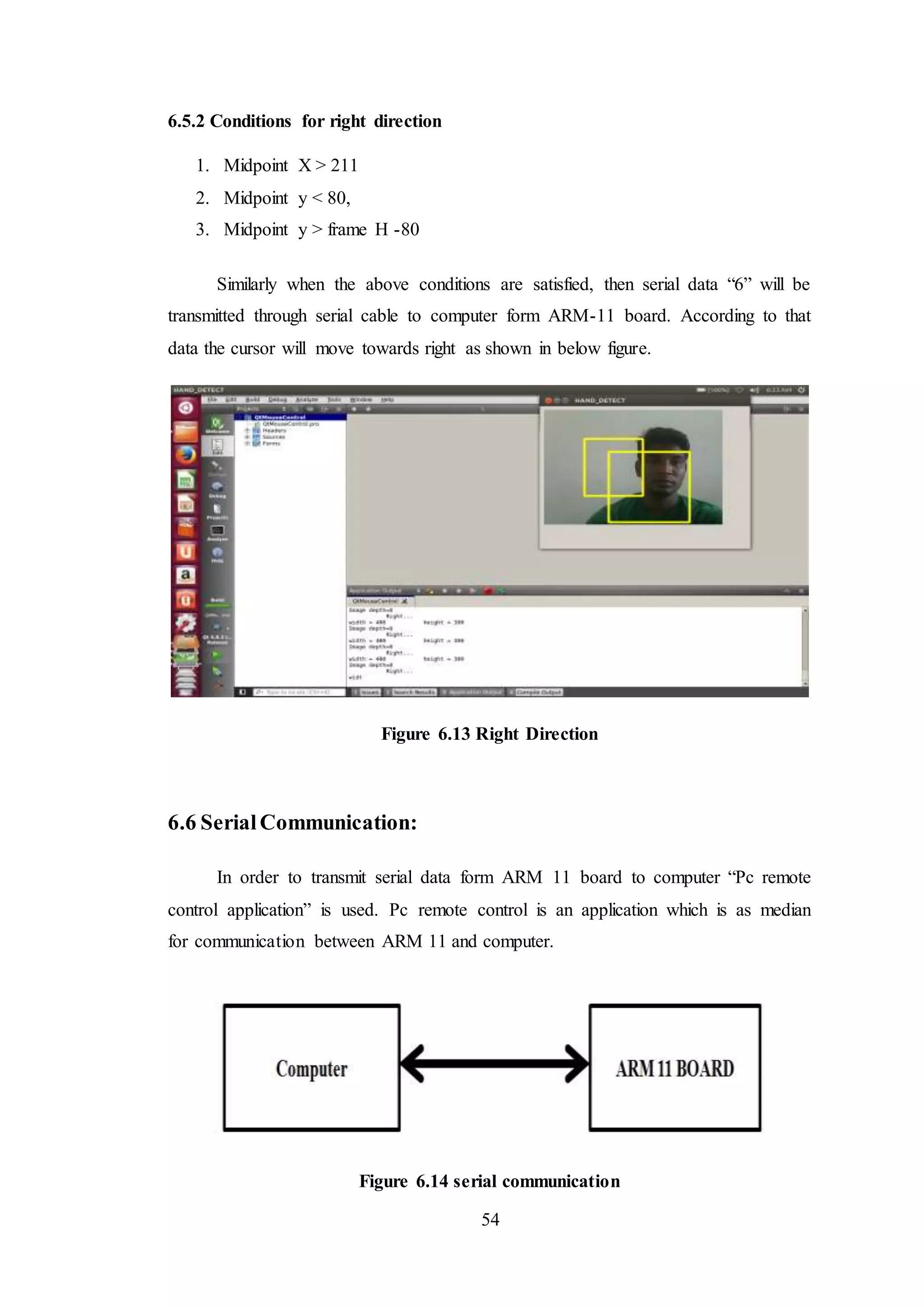 54
6.5.2 Conditions for right direction
1. Midpoint X > 211
2. Midpoint y < 80,
3. Midpoint y > frame H -80
Similarly when the above conditions are satisfied, then serial data “6” will be
transmitted through serial cable to computer form ARM-11 board. According to that
data the cursor will move towards right as shown in below figure.
Figure 6.13 Right Direction
6.6 SerialCommunication:
In order to transmit serial data form ARM 11 board to computer “Pc remote
control application” is used. Pc remote control is an application which is as median
for communication between ARM 11 and computer.
Figure 6.14 serial communication
 