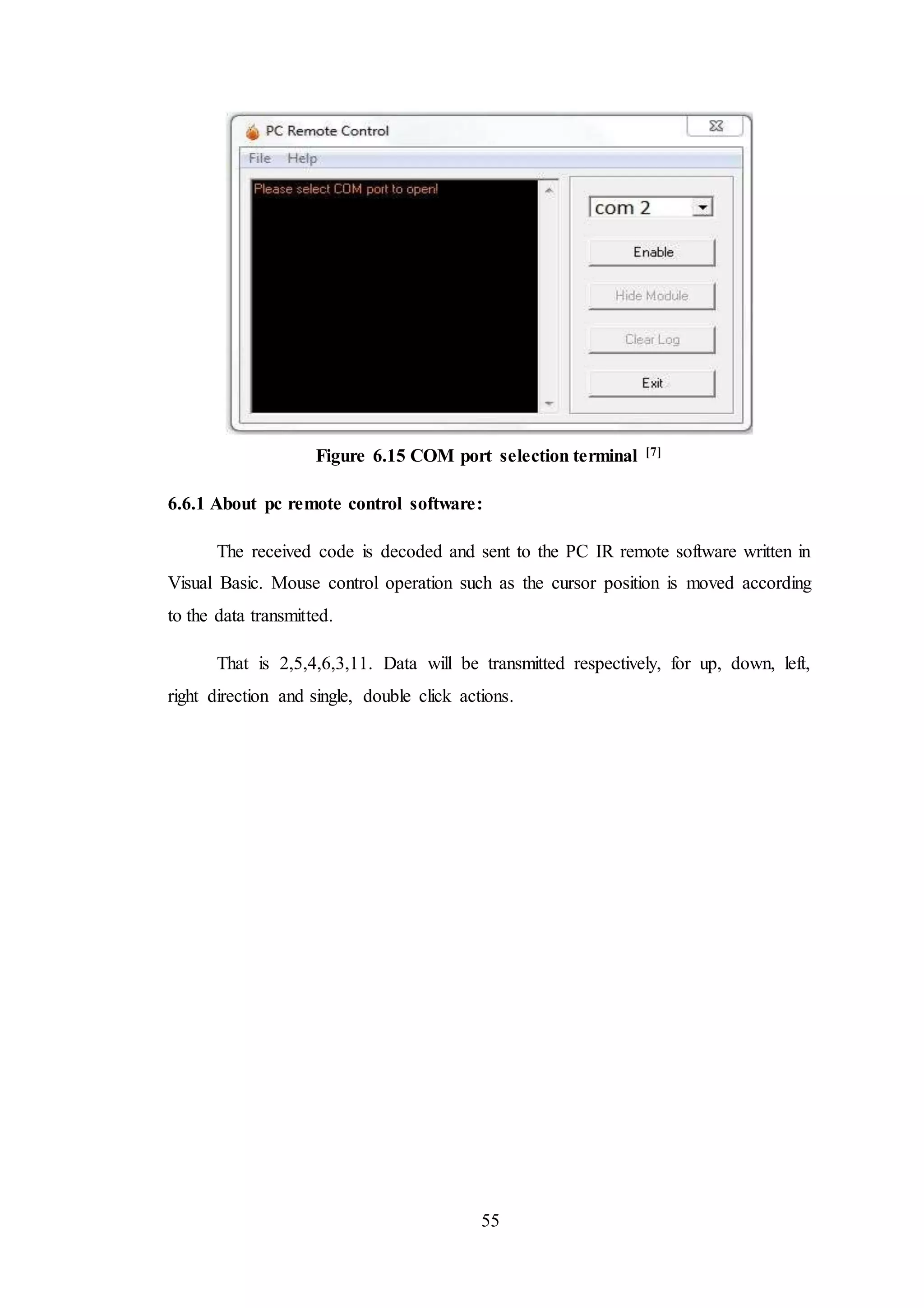 55
Figure 6.15 COM port selection terminal [7]
6.6.1 About pc remote control software:
The received code is decoded and sent to the PC IR remote software written in
Visual Basic. Mouse control operation such as the cursor position is moved according
to the data transmitted.
That is 2,5,4,6,3,11. Data will be transmitted respectively, for up, down, left,
right direction and single, double click actions.
 