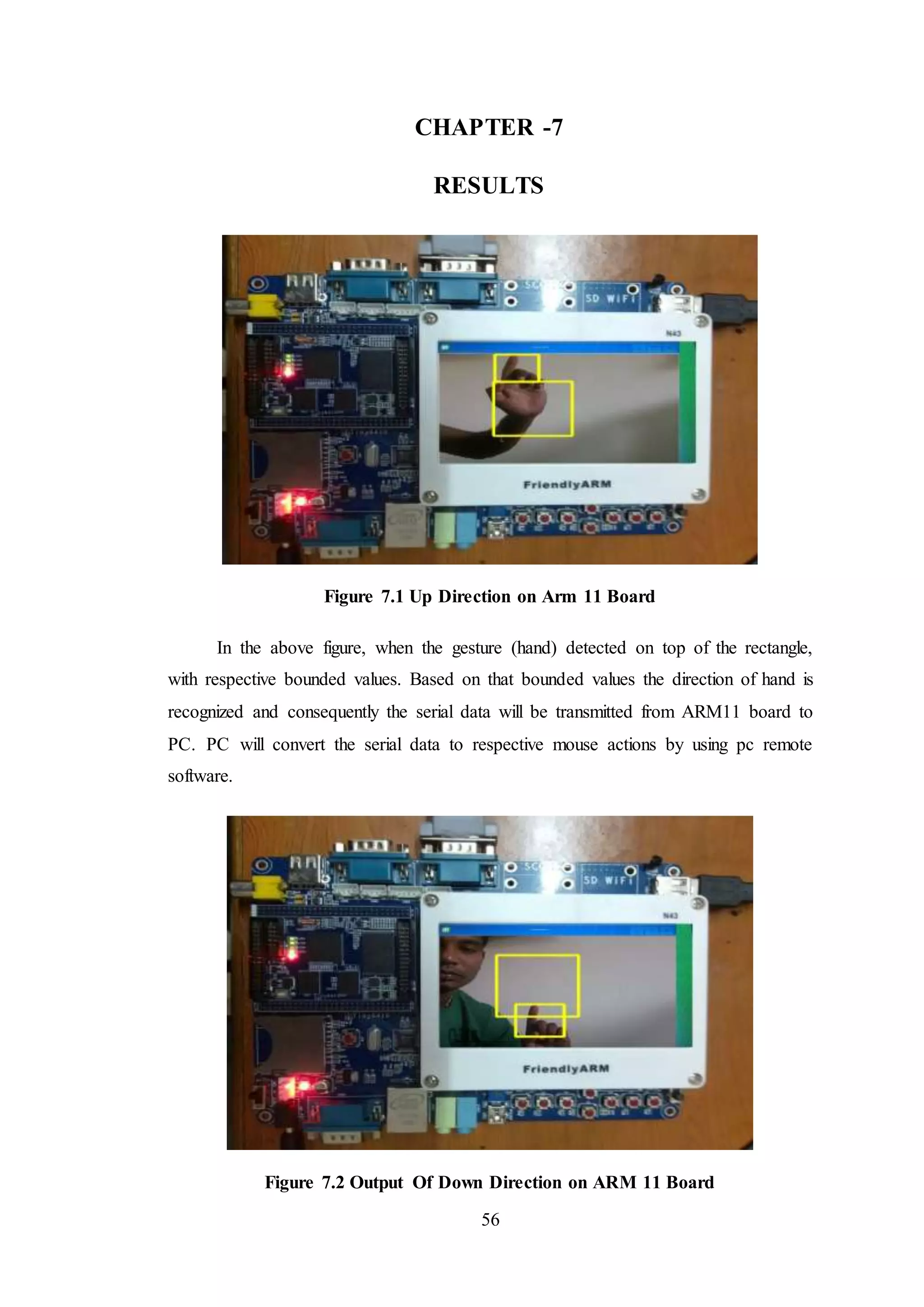 56
CHAPTER -7
RESULTS
Figure 7.1 Up Direction on Arm 11 Board
In the above figure, when the gesture (hand) detected on top of the rectangle,
with respective bounded values. Based on that bounded values the direction of hand is
recognized and consequently the serial data will be transmitted from ARM11 board to
PC. PC will convert the serial data to respective mouse actions by using pc remote
software.
Figure 7.2 Output Of Down Direction on ARM 11 Board
 