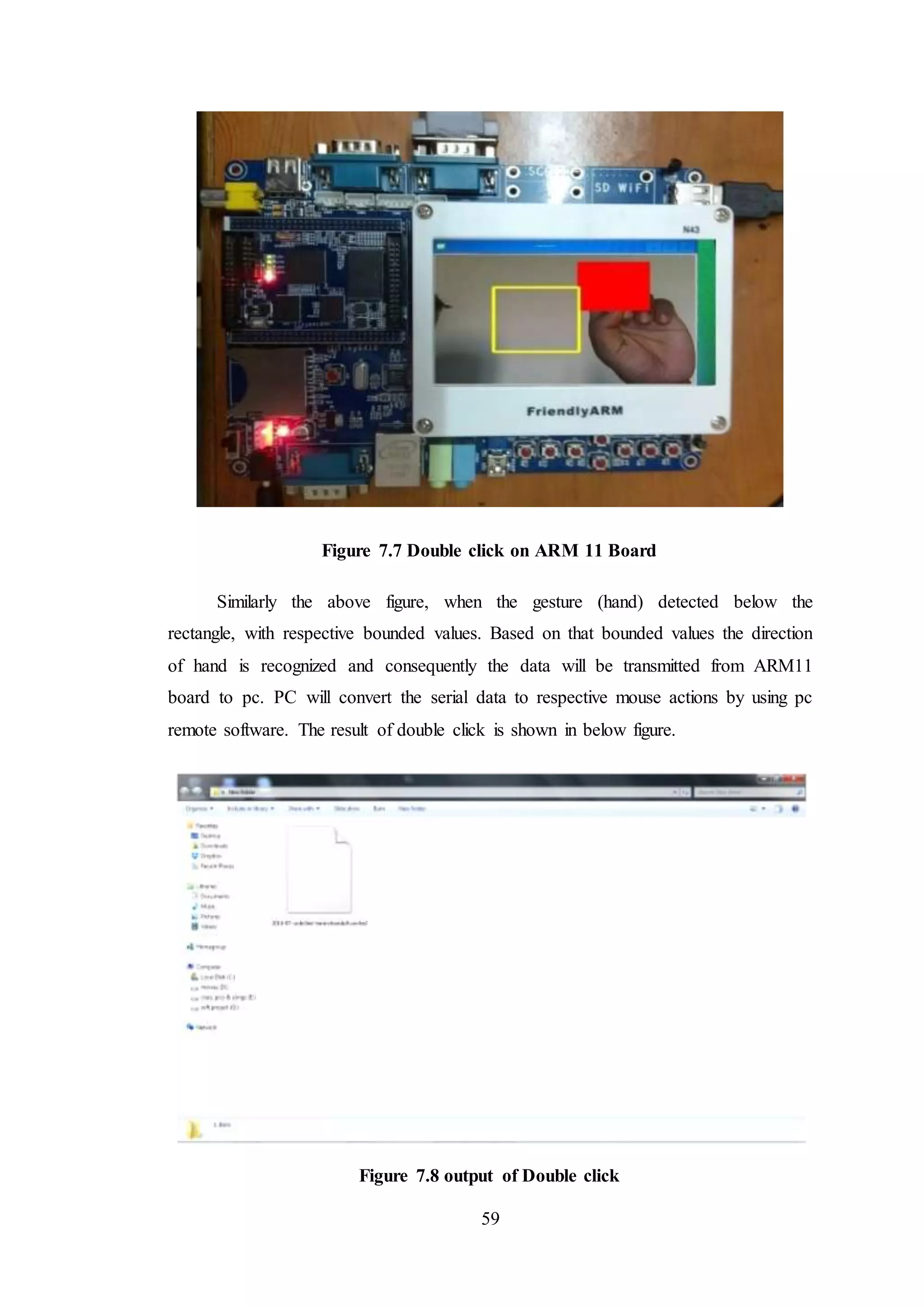 59
Figure 7.7 Double click on ARM 11 Board
Similarly the above figure, when the gesture (hand) detected below the
rectangle, with respective bounded values. Based on that bounded values the direction
of hand is recognized and consequently the data will be transmitted from ARM11
board to pc. PC will convert the serial data to respective mouse actions by using pc
remote software. The result of double click is shown in below figure.
Figure 7.8 output of Double click
 