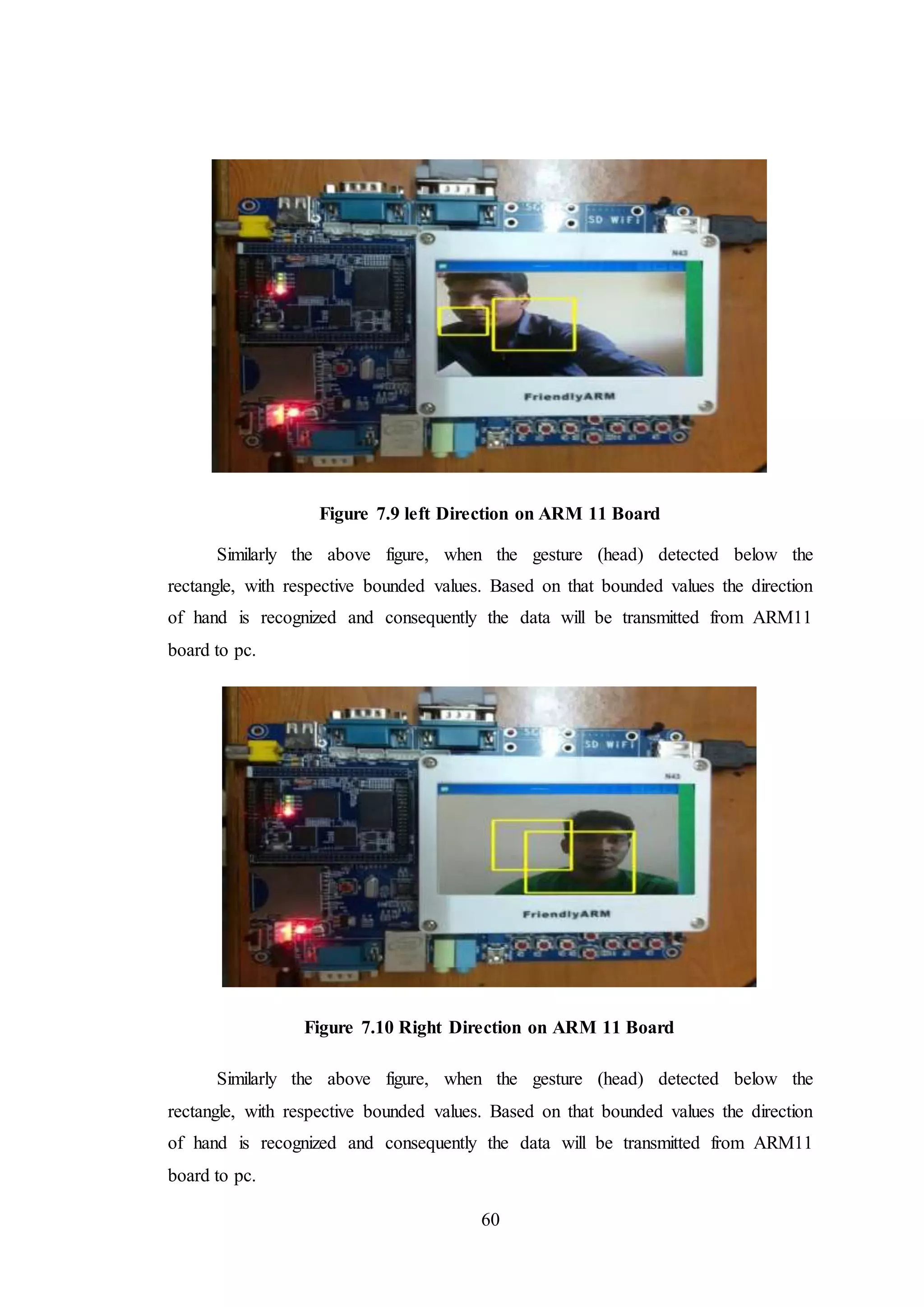 60
Figure 7.9 left Direction on ARM 11 Board
Similarly the above figure, when the gesture (head) detected below the
rectangle, with respective bounded values. Based on that bounded values the direction
of hand is recognized and consequently the data will be transmitted from ARM11
board to pc.
Figure 7.10 Right Direction on ARM 11 Board
Similarly the above figure, when the gesture (head) detected below the
rectangle, with respective bounded values. Based on that bounded values the direction
of hand is recognized and consequently the data will be transmitted from ARM11
board to pc.
 