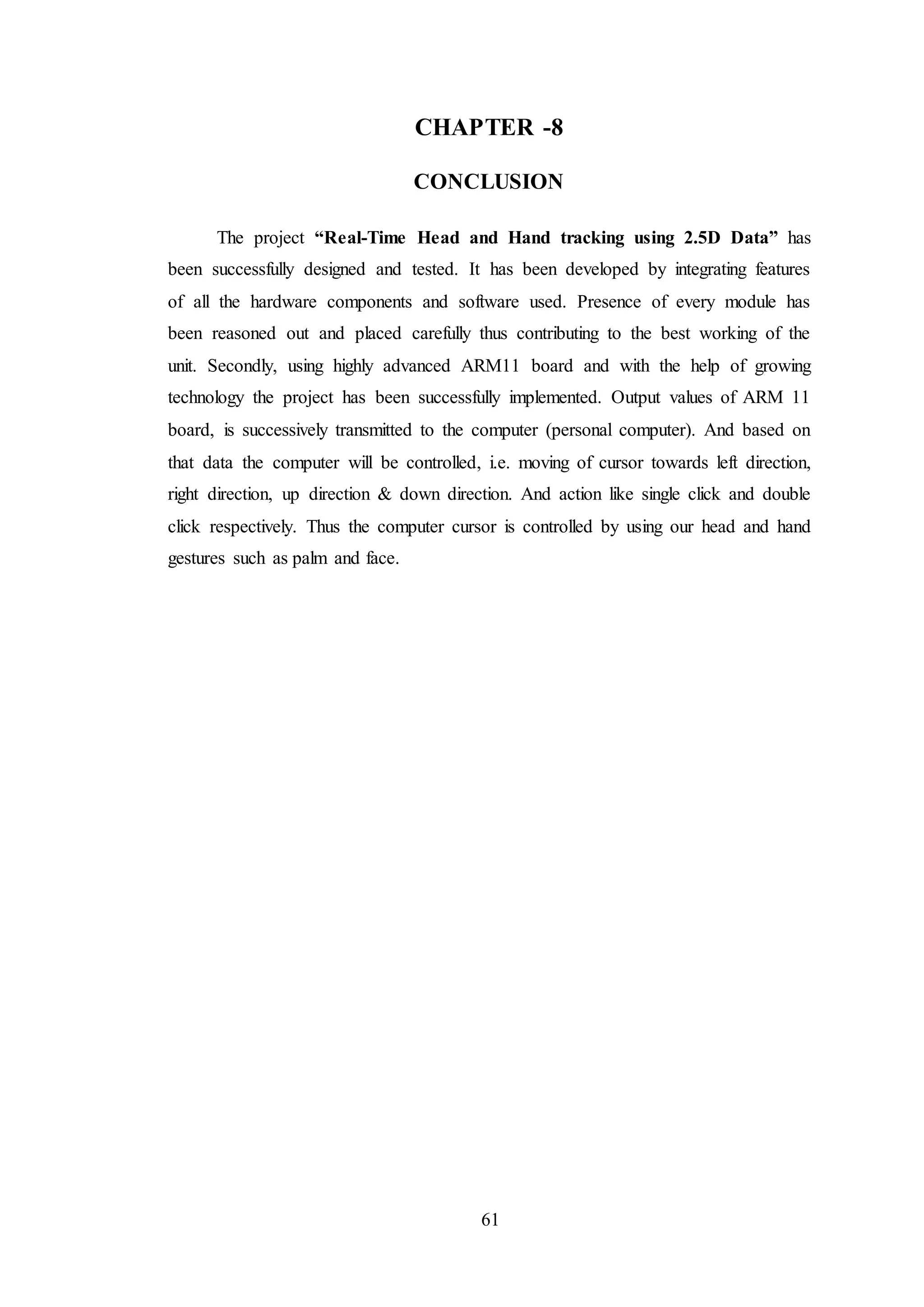 61
CHAPTER -8
CONCLUSION
The project “Real-Time Head and Hand tracking using 2.5D Data” has
been successfully designed and tested. It has been developed by integrating features
of all the hardware components and software used. Presence of every module has
been reasoned out and placed carefully thus contributing to the best working of the
unit. Secondly, using highly advanced ARM11 board and with the help of growing
technology the project has been successfully implemented. Output values of ARM 11
board, is successively transmitted to the computer (personal computer). And based on
that data the computer will be controlled, i.e. moving of cursor towards left direction,
right direction, up direction & down direction. And action like single click and double
click respectively. Thus the computer cursor is controlled by using our head and hand
gestures such as palm and face.
 