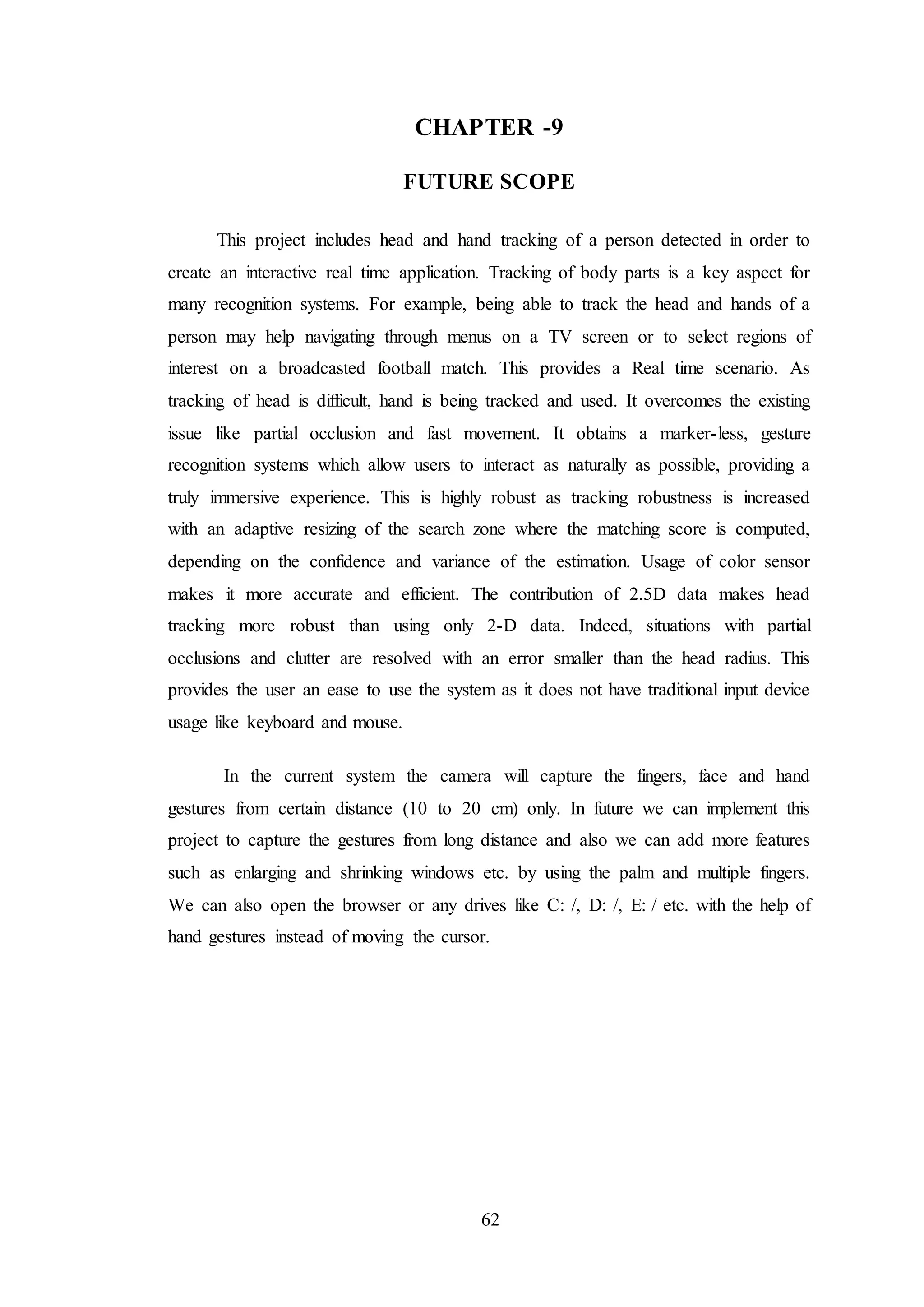 62
CHAPTER -9
FUTURE SCOPE
This project includes head and hand tracking of a person detected in order to
create an interactive real time application. Tracking of body parts is a key aspect for
many recognition systems. For example, being able to track the head and hands of a
person may help navigating through menus on a TV screen or to select regions of
interest on a broadcasted football match. This provides a Real time scenario. As
tracking of head is difficult, hand is being tracked and used. It overcomes the existing
issue like partial occlusion and fast movement. It obtains a marker-less, gesture
recognition systems which allow users to interact as naturally as possible, providing a
truly immersive experience. This is highly robust as tracking robustness is increased
with an adaptive resizing of the search zone where the matching score is computed,
depending on the confidence and variance of the estimation. Usage of color sensor
makes it more accurate and efficient. The contribution of 2.5D data makes head
tracking more robust than using only 2-D data. Indeed, situations with partial
occlusions and clutter are resolved with an error smaller than the head radius. This
provides the user an ease to use the system as it does not have traditional input device
usage like keyboard and mouse.
In the current system the camera will capture the fingers, face and hand
gestures from certain distance (10 to 20 cm) only. In future we can implement this
project to capture the gestures from long distance and also we can add more features
such as enlarging and shrinking windows etc. by using the palm and multiple fingers.
We can also open the browser or any drives like C: /, D: /, E: / etc. with the help of
hand gestures instead of moving the cursor.
 