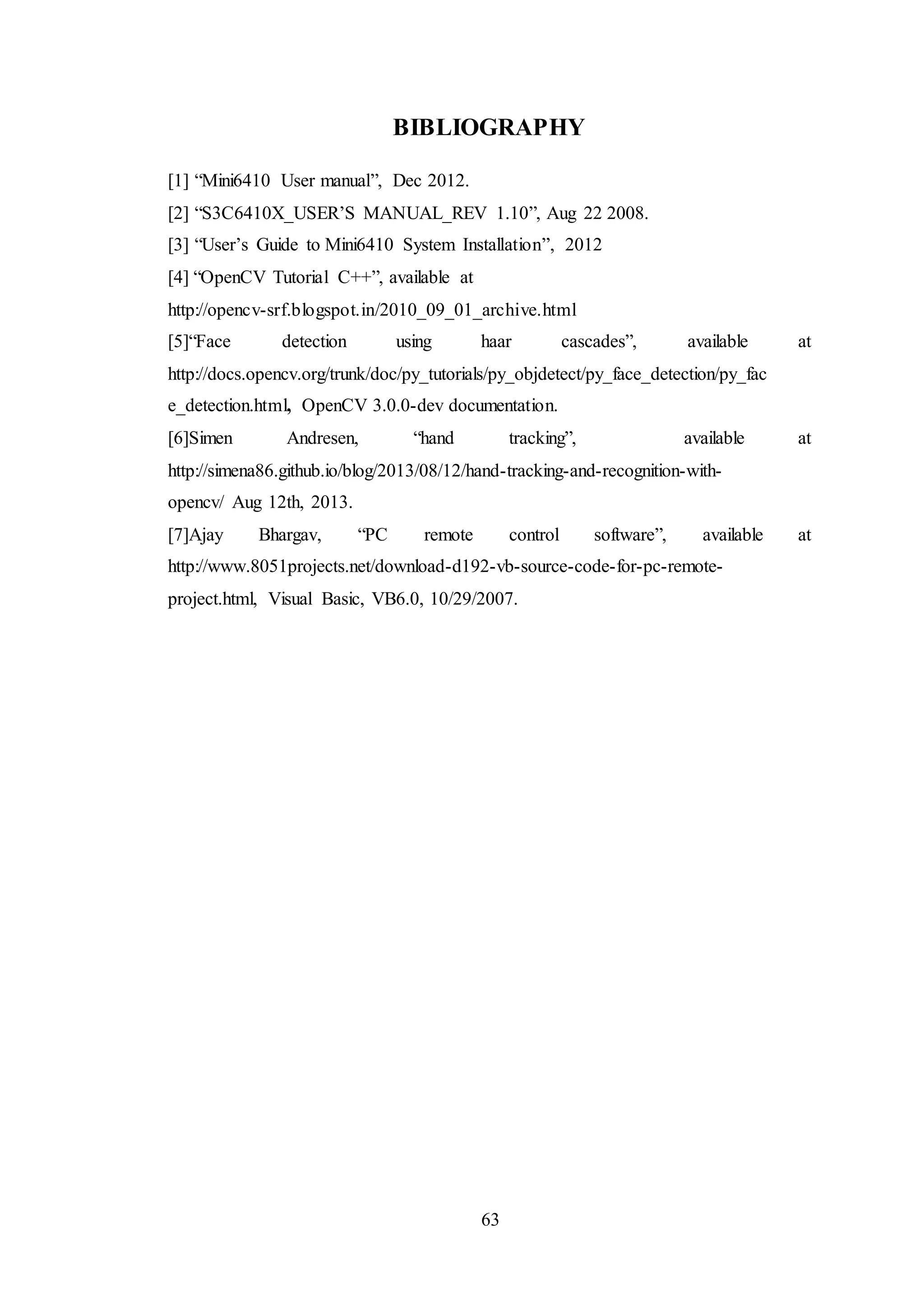 63
BIBLIOGRAPHY
[1] “Mini6410 User manual”, Dec 2012.
[2] “S3C6410X_USER’S MANUAL_REV 1.10”, Aug 22 2008.
[3] “User’s Guide to Mini6410 System Installation”, 2012
[4] “OpenCV Tutorial C++”, available at
http://opencv-srf.blogspot.in/2010_09_01_archive.html
[5]“Face detection using haar cascades”, available at
http://docs.opencv.org/trunk/doc/py_tutorials/py_objdetect/py_face_detection/py_fac
e_detection.html, OpenCV 3.0.0-dev documentation.
[6]Simen Andresen, “hand tracking”, available at
http://simena86.github.io/blog/2013/08/12/hand-tracking-and-recognition-with-
opencv/ Aug 12th, 2013.
[7]Ajay Bhargav, “PC remote control software”, available at
http://www.8051projects.net/download-d192-vb-source-code-for-pc-remote-
project.html, Visual Basic, VB6.0, 10/29/2007.
 