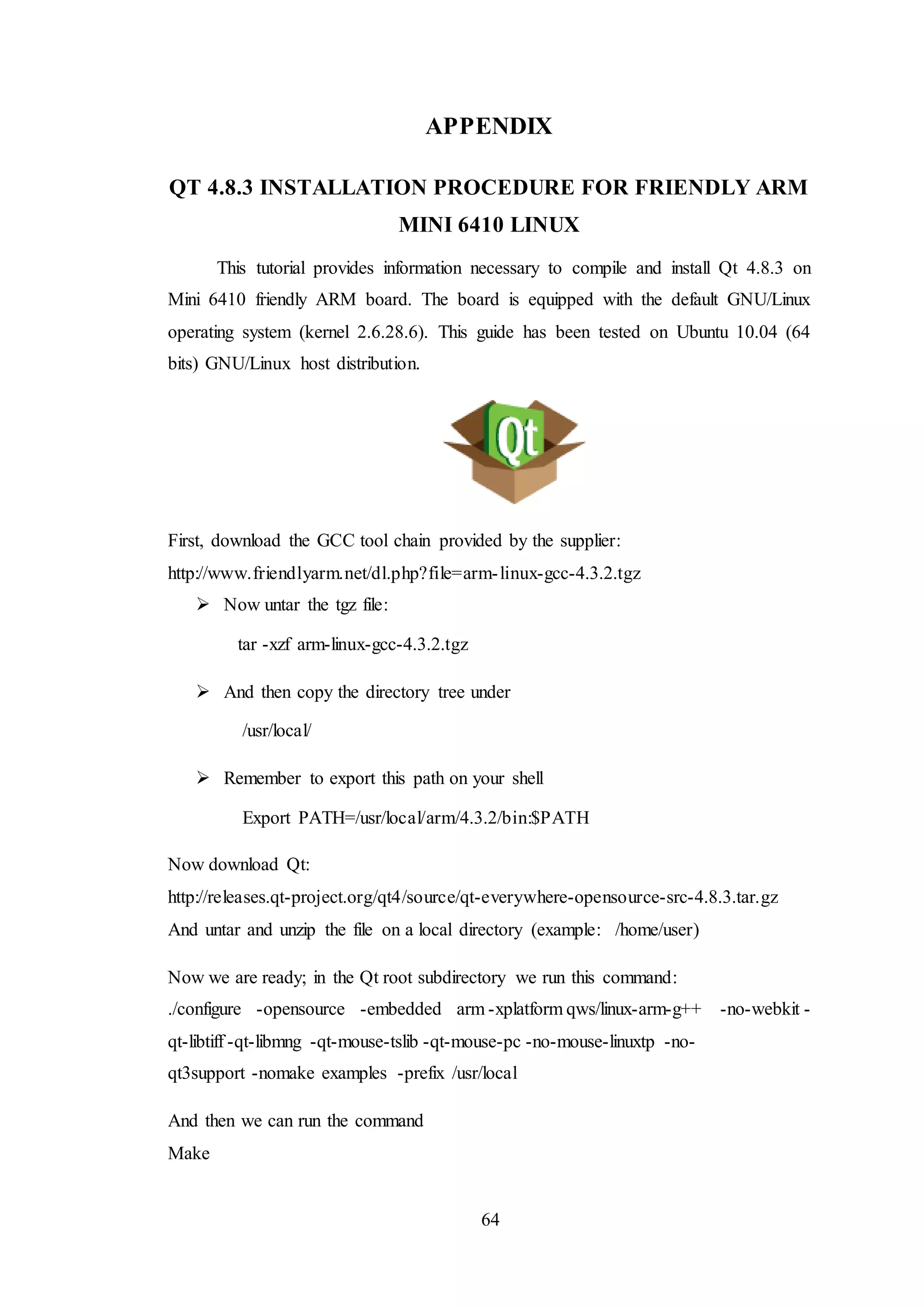 64
APPENDIX
QT 4.8.3 INSTALLATION PROCEDURE FOR FRIENDLY ARM
MINI 6410 LINUX
This tutorial provides information necessary to compile and install Qt 4.8.3 on
Mini 6410 friendly ARM board. The board is equipped with the default GNU/Linux
operating system (kernel 2.6.28.6). This guide has been tested on Ubuntu 10.04 (64
bits) GNU/Linux host distribution.
First, download the GCC tool chain provided by the supplier:
http://www.friendlyarm.net/dl.php?file=arm-linux-gcc-4.3.2.tgz
 Now untar the tgz file:
tar -xzf arm-linux-gcc-4.3.2.tgz
 And then copy the directory tree under
/usr/local/
 Remember to export this path on your shell
Export PATH=/usr/local/arm/4.3.2/bin:$PATH
Now download Qt:
http://releases.qt-project.org/qt4/source/qt-everywhere-opensource-src-4.8.3.tar.gz
And untar and unzip the file on a local directory (example: /home/user)
Now we are ready; in the Qt root subdirectory we run this command:
./configure -opensource -embedded arm -xplatform qws/linux-arm-g++ -no-webkit -
qt-libtiff -qt-libmng -qt-mouse-tslib -qt-mouse-pc -no-mouse-linuxtp -no-
qt3support -nomake examples -prefix /usr/local
And then we can run the command
Make
 