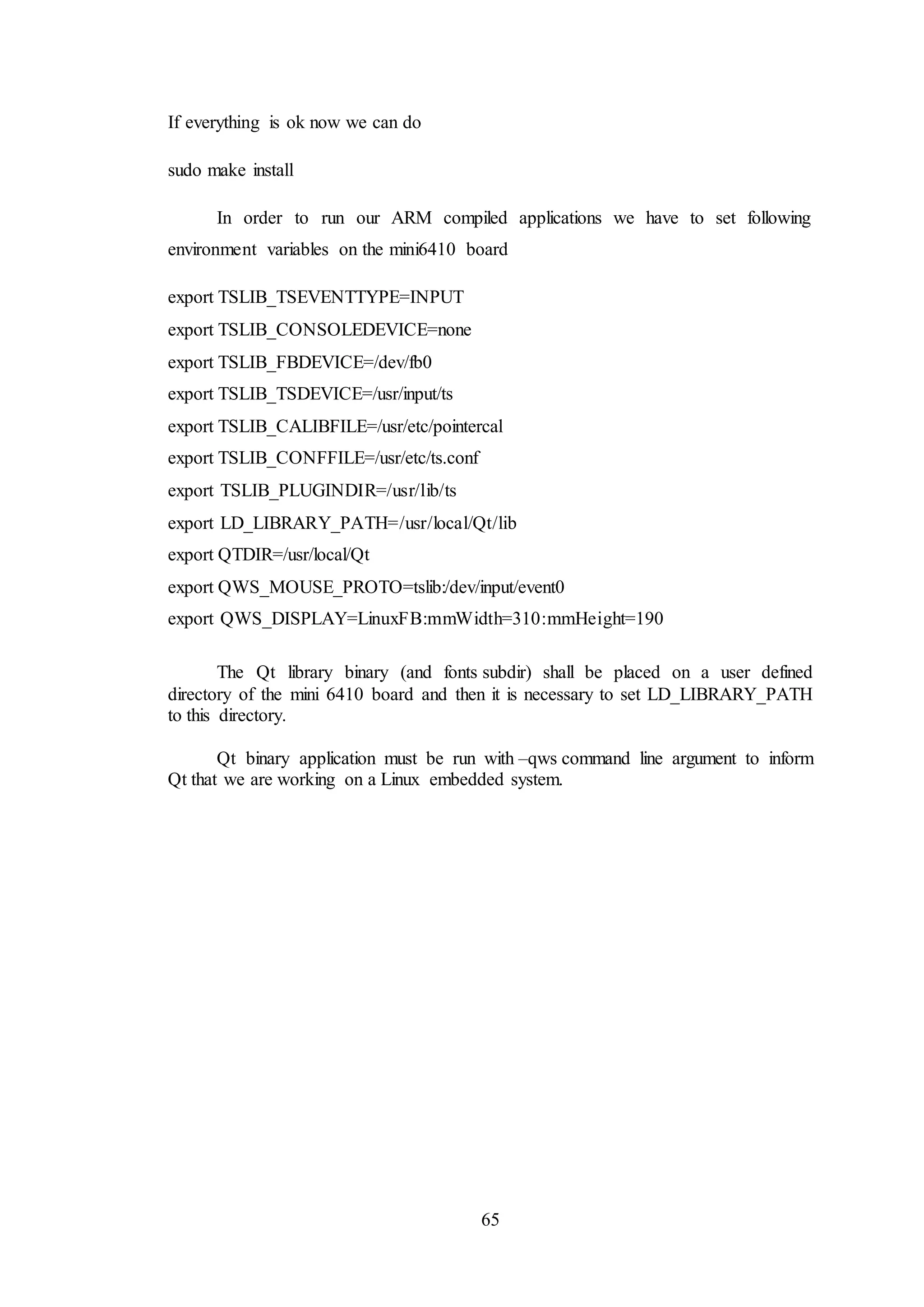 65
If everything is ok now we can do
sudo make install
In order to run our ARM compiled applications we have to set following
environment variables on the mini6410 board
export TSLIB_TSEVENTTYPE=INPUT
export TSLIB_CONSOLEDEVICE=none
export TSLIB_FBDEVICE=/dev/fb0
export TSLIB_TSDEVICE=/usr/input/ts
export TSLIB_CALIBFILE=/usr/etc/pointercal
export TSLIB_CONFFILE=/usr/etc/ts.conf
export TSLIB_PLUGINDIR=/usr/lib/ts
export LD_LIBRARY_PATH=/usr/local/Qt/lib
export QTDIR=/usr/local/Qt
export QWS_MOUSE_PROTO=tslib:/dev/input/event0
export QWS_DISPLAY=LinuxFB:mmWidth=310:mmHeight=190
The Qt library binary (and fonts subdir) shall be placed on a user defined
directory of the mini 6410 board and then it is necessary to set LD_LIBRARY_PATH
to this directory.
Qt binary application must be run with –qws command line argument to inform
Qt that we are working on a Linux embedded system.
 