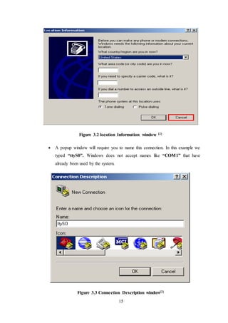 15
Figure 3.2 location Information window [2]
 A popup window will require you to name this connection. In this example we
typed “ttyS0”. Windows does not accept names like “COM1” that have
already been used by the system.
Figure 3.3 Connection Description window[2]
 