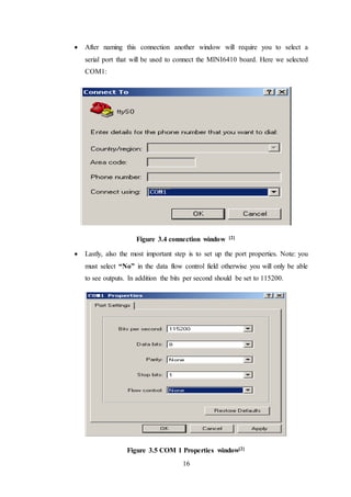 16
 After naming this connection another window will require you to select a
serial port that will be used to connect the MINI6410 board. Here we selected
COM1:
Figure 3.4 connection window [2]
 Lastly, also the most important step is to set up the port properties. Note: you
must select “No” in the data flow control field otherwise you will only be able
to see outputs. In addition the bits per second should be set to 115200.
Figure 3.5 COM 1 Properties window[2]
 