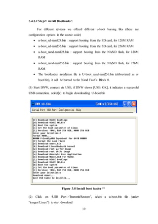 19
3.4.1.2 Step2: install Bootloader:
For different systems we offered different u-boot burning files (there are
configuration options in the source code)
 u-boot_sd-ram128.bin : support booting from the SD card, for 128M RAM
 u-boot_sd-ram256.bin : support booting from the SD card, for 256M RAM
 u-boot_nand-ram128.bin : support booting from the NAND flash, for 128M
RAM
 u-boot_nand-ram256.bin : support booting from the NAND flash, for 256M
RAM
 The bootloader installation file is U-boot_nand-ram256.bin (abbreviated as u-
boot.bin), it will be burned to the Nand Flash’s Block 0.
(1) Start DNW, connect via USB, if DNW shows [USB: OK], it indicates a successful
USB connection, select[v] to begin downloading U-boot.bin
Figure 3.8 Install boot loader [3]
(2) Click on “USB Port->Transmit/Restore”, select a u-boot.bin file (under
“images/Linux”) to start download
 