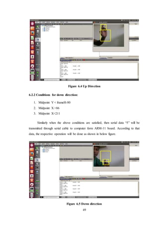49
Figure 6.4 Up Direction
6.2.2 Conditions for down direction:
1. Midpoint Y < frameH-80
2. Midpoint X >86
3. Midpoint X<211
Similarly when the above conditions are satisfied, then serial data “5” will be
transmitted through serial cable to computer form ARM-11 board. According to that
data, the respective operation will be done as shown in below figure.
Figure 6.5 Down direction
 