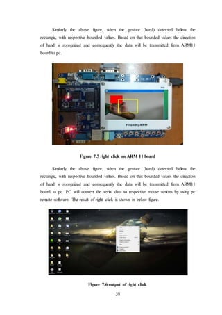 58
Similarly the above figure, when the gesture (hand) detected below the
rectangle, with respective bounded values. Based on that bounded values the direction
of hand is recognized and consequently the data will be transmitted from ARM11
board to pc.
Figure 7.5 right click on ARM 11 board
Similarly the above figure, when the gesture (hand) detected below the
rectangle, with respective bounded values. Based on that bounded values the direction
of hand is recognized and consequently the data will be transmitted from ARM11
board to pc. PC will convert the serial data to respective mouse actions by using pc
remote software. The result of right click is shown in below figure.
Figure 7.6 output of right click
 