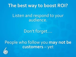 The best way to boost ROI?
Listen and respond to your
audience.
Don’t forget….
People who follow you may not be
customers – yet
 