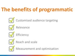 The benefits of programmatic
Customised audience targeting
Relevance
Efficiency
Reach and scale
Measurement and optimisation
 