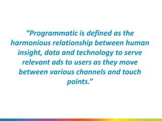 “Programmatic is defined as the
harmonious relationship between human
insight, data and technology to serve
relevant ads to users as they move
between various channels and touch
points.”
 