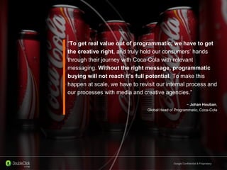 Google Confidential & Proprietary
“To get real value out of programmatic, we have to get
the creative right, and truly hold our consumers’ hands
through their journey with Coca-Cola with relevant
messaging. Without the right message, programmatic
buying will not reach it’s full potential. To make this
happen at scale, we have to revisit our internal process and
our processes with media and creative agencies.”
~ Johan Houban,
Global Head of Programmatic, Coca-Cola
 