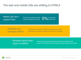 Google Confidential & Proprietary
The web and mobile OSs are shifting to HTML5
Browsers pause Flash
plug-in by default
Mobile OSs don’t
support Flash
Publishers are shifting to HTML5 to enable better mobile
experiences. Inventory available for Flash ads is declining.
This means a backup image
will show instead of your ad.
Publishers are
moving to HTML5
To become more power efficient, browsers are pausing Flash
content. This means Flash ads will not animate unless a user clicks.
0%of mobile OSs
support Flash
 