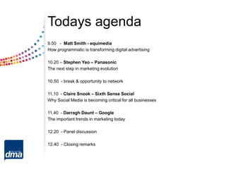 Todays agenda
9.50 - Matt Smith - equimedia
How programmatic is transforming digital advertising
10.20 – Stephen Yeo – Panasonic
The next step in marketing evolution
10.50 - break & opportunity to network
11.10 - Claire Snook – Sixth Sense Social
Why Social Media is becoming critical for all businesses
11.40 - Darragh Daunt – Google
The important trends in marketing today
12.20 - Panel discussion
12.40 - Closing remarks
 