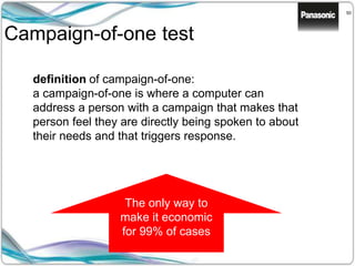 50
Campaign-of-one test
definition of campaign-of-one:
a campaign-of-one is where a computer can
address a person with a campaign that makes that
person feel they are directly being spoken to about
their needs and that triggers response.
The only way to
make it economic
for 99% of cases
 