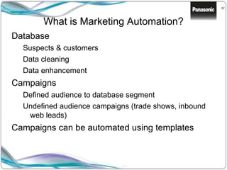 57
What is Marketing Automation?
Database
Suspects & customers
Data cleaning
Data enhancement
Campaigns
Defined audience to database segment
Undefined audience campaigns (trade shows, inbound
web leads)
Campaigns can be automated using templates
 