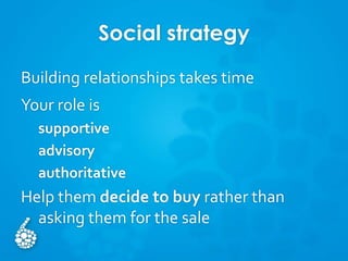 Social strategy
Building relationships takes time
Your role is
supportive
advisory
authoritative
Help them decide to buy rather than
asking them for the sale
 