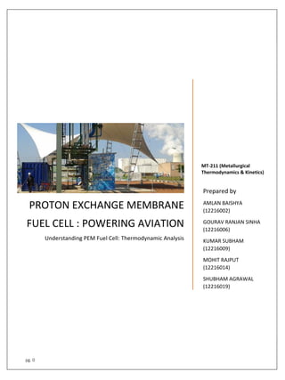 pg. 0
PROTON EXCHANGE MEMBRANE
FUEL CELL : POWERING AVIATION
Understanding PEM Fuel Cell: Thermodynamic Analysis
MT-211 (Metallurgical
Thermodynamics & Kinetics)
Prepared by
AMLAN BAISHYA
(12216002)
GOURAV RANJAN SINHA
(12216006)
KUMAR SUBHAM
(12216009)
MOHIT RAJPUT
(12216014)
SHUBHAM AGRAWAL
(12216019)
 