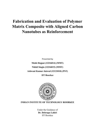 Fabrication and Evaluation of Polymer
Matrix Composite with Aligned Carbon
Nanotubes as Reinforcement
Presented by
Mohit Rajput (12216014) (MMT)
Nikhil Singla (12216015) (MMT)
Ashwani Kumar Jaiswal (12121010) (PST)
IIT Roorkee
INDIAN INSTITUTE OF TECHNOLOGY ROORKEE
Under the Guidance of
Dr. Debrupa Lahiri
IIT Roorkee
 