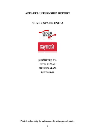 1
APPAREL INTERNSHIP REPORT
SILVER SPARK UNIT-2
SUBMITTED BY:
NITIN KUMAR
MEEZAN ALAM
DFT/2014-18
Posted online only for reference, do not copy and paste.
 