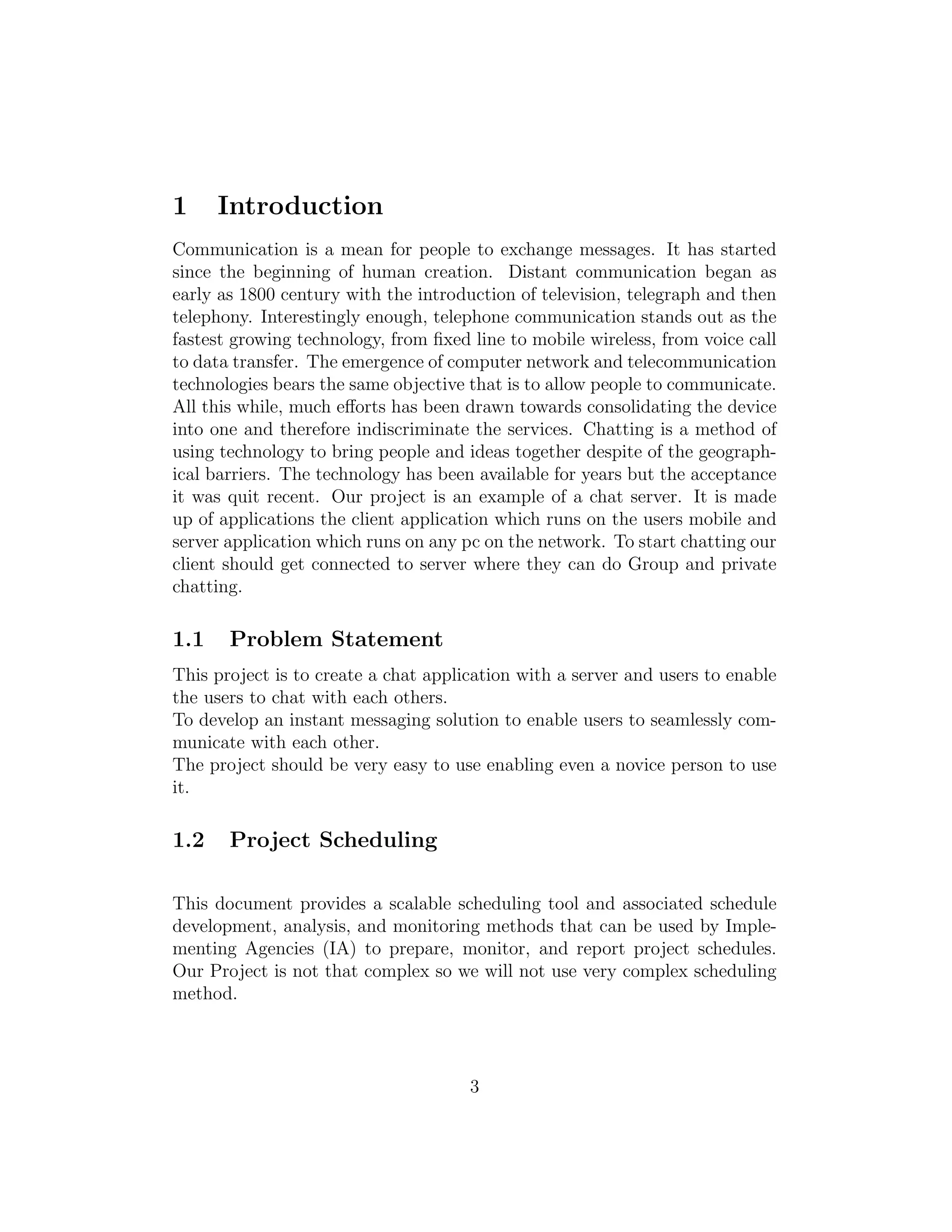 1 Introduction
Communication is a mean for people to exchange messages. It has started
since the beginning of human creation. Distant communication began as
early as 1800 century with the introduction of television, telegraph and then
telephony. Interestingly enough, telephone communication stands out as the
fastest growing technology, from ﬁxed line to mobile wireless, from voice call
to data transfer. The emergence of computer network and telecommunication
technologies bears the same objective that is to allow people to communicate.
All this while, much eﬀorts has been drawn towards consolidating the device
into one and therefore indiscriminate the services. Chatting is a method of
using technology to bring people and ideas together despite of the geograph-
ical barriers. The technology has been available for years but the acceptance
it was quit recent. Our project is an example of a chat server. It is made
up of applications the client application which runs on the users mobile and
server application which runs on any pc on the network. To start chatting our
client should get connected to server where they can do Group and private
chatting.
1.1 Problem Statement
This project is to create a chat application with a server and users to enable
the users to chat with each others.
To develop an instant messaging solution to enable users to seamlessly com-
municate with each other.
The project should be very easy to use enabling even a novice person to use
it.
1.2 Project Scheduling
This document provides a scalable scheduling tool and associated schedule
development, analysis, and monitoring methods that can be used by Imple-
menting Agencies (IA) to prepare, monitor, and report project schedules.
Our Project is not that complex so we will not use very complex scheduling
method.
3
 