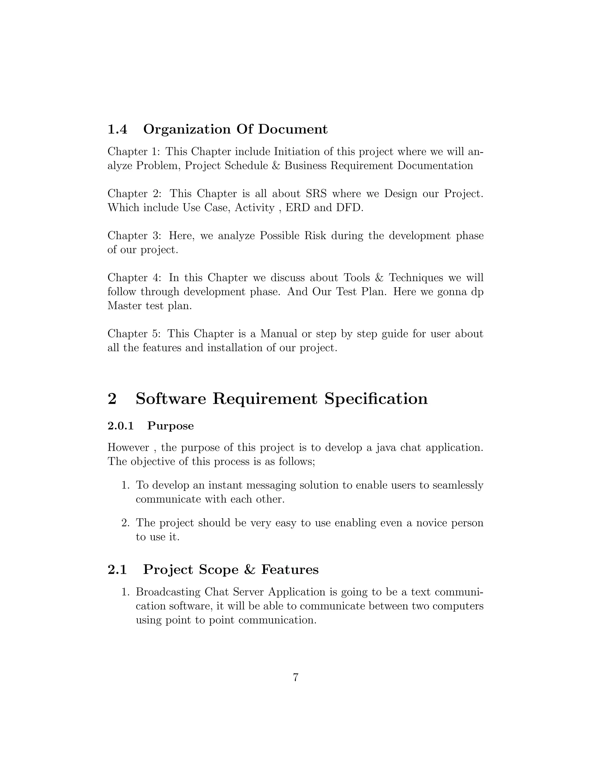 1.4 Organization Of Document
Chapter 1: This Chapter include Initiation of this project where we will an-
alyze Problem, Project Schedule & Business Requirement Documentation
Chapter 2: This Chapter is all about SRS where we Design our Project.
Which include Use Case, Activity , ERD and DFD.
Chapter 3: Here, we analyze Possible Risk during the development phase
of our project.
Chapter 4: In this Chapter we discuss about Tools & Techniques we will
follow through development phase. And Our Test Plan. Here we gonna dp
Master test plan.
Chapter 5: This Chapter is a Manual or step by step guide for user about
all the features and installation of our project.
2 Software Requirement Speciﬁcation
2.0.1 Purpose
However , the purpose of this project is to develop a java chat application.
The objective of this process is as follows;
1. To develop an instant messaging solution to enable users to seamlessly
communicate with each other.
2. The project should be very easy to use enabling even a novice person
to use it.
2.1 Project Scope & Features
1. Broadcasting Chat Server Application is going to be a text communi-
cation software, it will be able to communicate between two computers
using point to point communication.
7
 