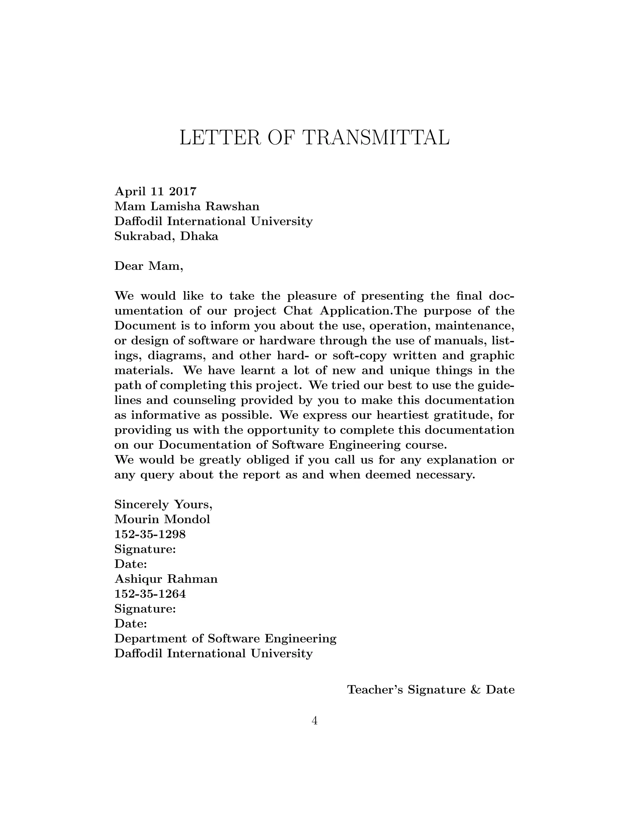 LETTER OF TRANSMITTAL
April 11 2017
Mam Lamisha Rawshan
Daﬀodil International University
Sukrabad, Dhaka
Dear Mam,
We would like to take the pleasure of presenting the ﬁnal doc-
umentation of our project Chat Application.The purpose of the
Document is to inform you about the use, operation, maintenance,
or design of software or hardware through the use of manuals, list-
ings, diagrams, and other hard- or soft-copy written and graphic
materials. We have learnt a lot of new and unique things in the
path of completing this project. We tried our best to use the guide-
lines and counseling provided by you to make this documentation
as informative as possible. We express our heartiest gratitude, for
providing us with the opportunity to complete this documentation
on our Documentation of Software Engineering course.
We would be greatly obliged if you call us for any explanation or
any query about the report as and when deemed necessary.
Sincerely Yours,
Mourin Mondol
152-35-1298
Signature:
Date:
Ashiqur Rahman
152-35-1264
Signature:
Date:
Department of Software Engineering
Daﬀodil International University
Teacher’s Signature & Date
4
 