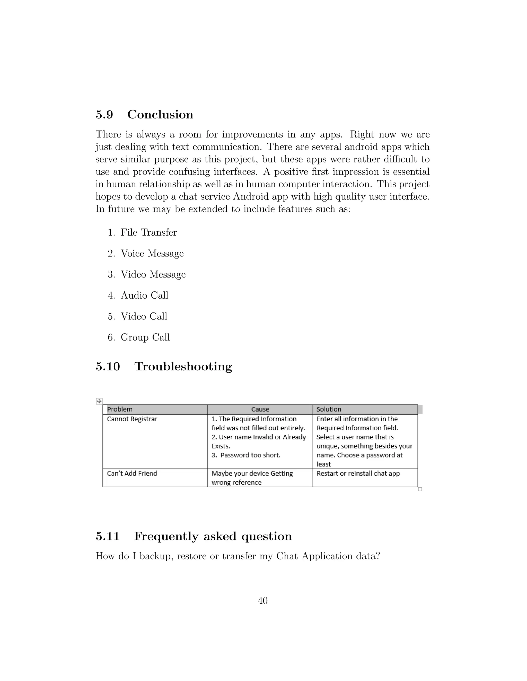 5.9 Conclusion
There is always a room for improvements in any apps. Right now we are
just dealing with text communication. There are several android apps which
serve similar purpose as this project, but these apps were rather diﬃcult to
use and provide confusing interfaces. A positive ﬁrst impression is essential
in human relationship as well as in human computer interaction. This project
hopes to develop a chat service Android app with high quality user interface.
In future we may be extended to include features such as:
1. File Transfer
2. Voice Message
3. Video Message
4. Audio Call
5. Video Call
6. Group Call
5.10 Troubleshooting
5.11 Frequently asked question
How do I backup, restore or transfer my Chat Application data?
40
 