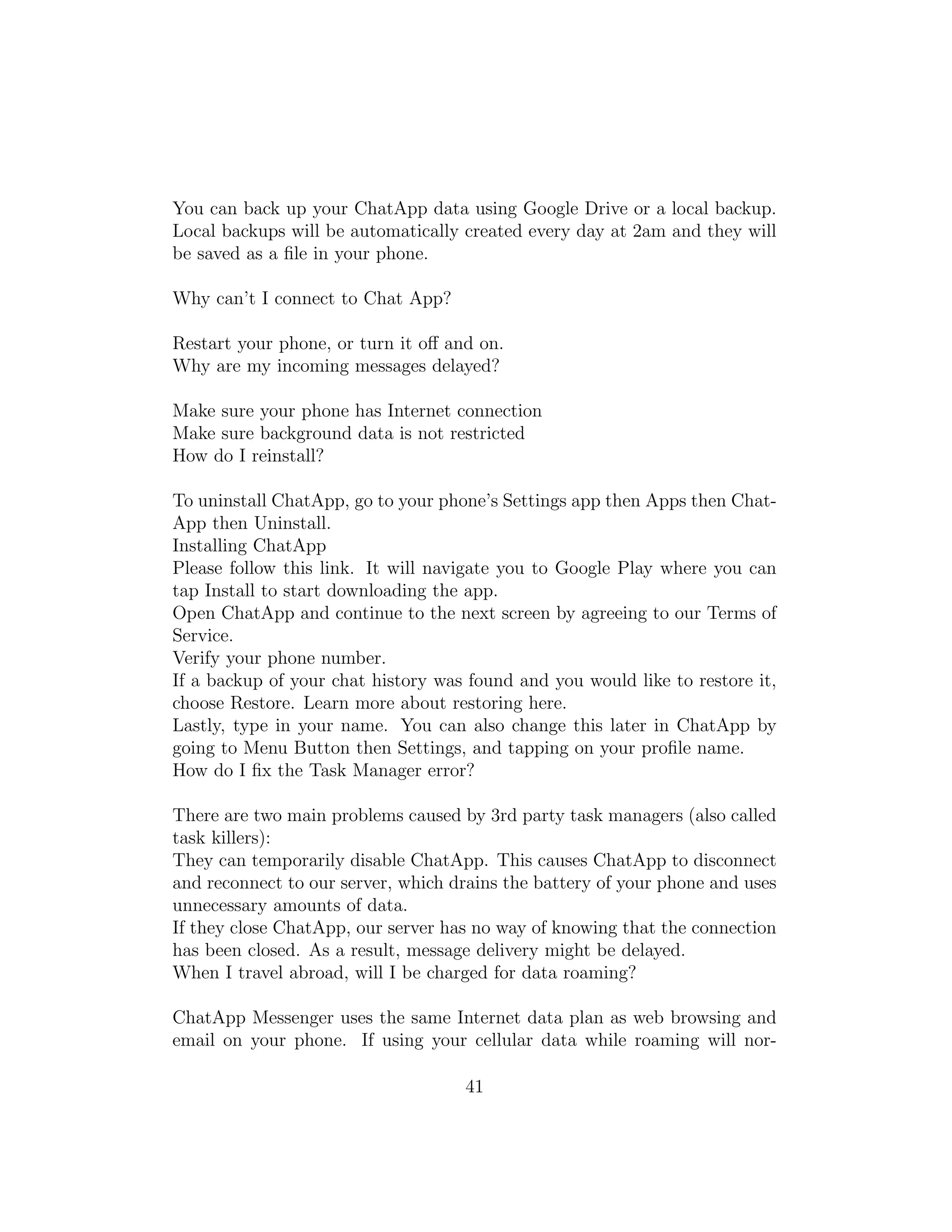 You can back up your ChatApp data using Google Drive or a local backup.
Local backups will be automatically created every day at 2am and they will
be saved as a ﬁle in your phone.
Why can’t I connect to Chat App?
Restart your phone, or turn it oﬀ and on.
Why are my incoming messages delayed?
Make sure your phone has Internet connection
Make sure background data is not restricted
How do I reinstall?
To uninstall ChatApp, go to your phone’s Settings app then Apps then Chat-
App then Uninstall.
Installing ChatApp
Please follow this link. It will navigate you to Google Play where you can
tap Install to start downloading the app.
Open ChatApp and continue to the next screen by agreeing to our Terms of
Service.
Verify your phone number.
If a backup of your chat history was found and you would like to restore it,
choose Restore. Learn more about restoring here.
Lastly, type in your name. You can also change this later in ChatApp by
going to Menu Button then Settings, and tapping on your proﬁle name.
How do I ﬁx the Task Manager error?
There are two main problems caused by 3rd party task managers (also called
task killers):
They can temporarily disable ChatApp. This causes ChatApp to disconnect
and reconnect to our server, which drains the battery of your phone and uses
unnecessary amounts of data.
If they close ChatApp, our server has no way of knowing that the connection
has been closed. As a result, message delivery might be delayed.
When I travel abroad, will I be charged for data roaming?
ChatApp Messenger uses the same Internet data plan as web browsing and
email on your phone. If using your cellular data while roaming will nor-
41
 