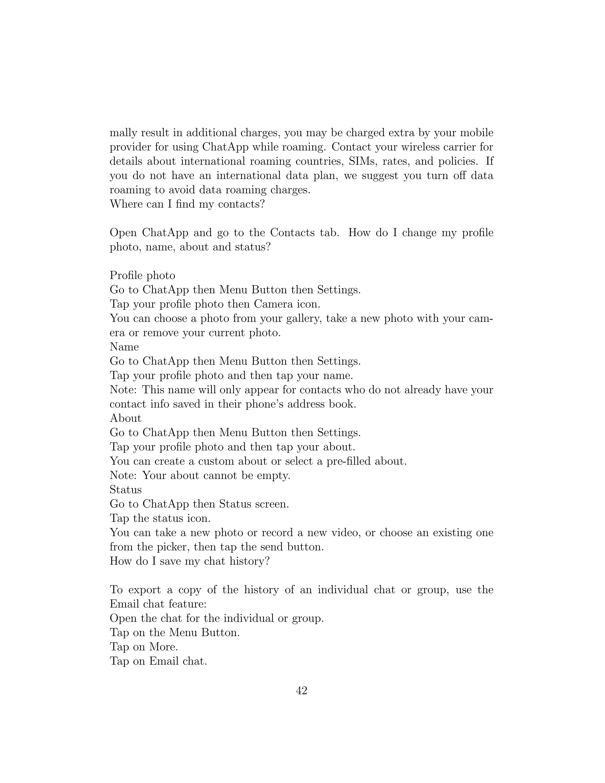 mally result in additional charges, you may be charged extra by your mobile
provider for using ChatApp while roaming. Contact your wireless carrier for
details about international roaming countries, SIMs, rates, and policies. If
you do not have an international data plan, we suggest you turn oﬀ data
roaming to avoid data roaming charges.
Where can I ﬁnd my contacts?
Open ChatApp and go to the Contacts tab. How do I change my proﬁle
photo, name, about and status?
Proﬁle photo
Go to ChatApp then Menu Button then Settings.
Tap your proﬁle photo then Camera icon.
You can choose a photo from your gallery, take a new photo with your cam-
era or remove your current photo.
Name
Go to ChatApp then Menu Button then Settings.
Tap your proﬁle photo and then tap your name.
Note: This name will only appear for contacts who do not already have your
contact info saved in their phone’s address book.
About
Go to ChatApp then Menu Button then Settings.
Tap your proﬁle photo and then tap your about.
You can create a custom about or select a pre-ﬁlled about.
Note: Your about cannot be empty.
Status
Go to ChatApp then Status screen.
Tap the status icon.
You can take a new photo or record a new video, or choose an existing one
from the picker, then tap the send button.
How do I save my chat history?
To export a copy of the history of an individual chat or group, use the
Email chat feature:
Open the chat for the individual or group.
Tap on the Menu Button.
Tap on More.
Tap on Email chat.
42
 