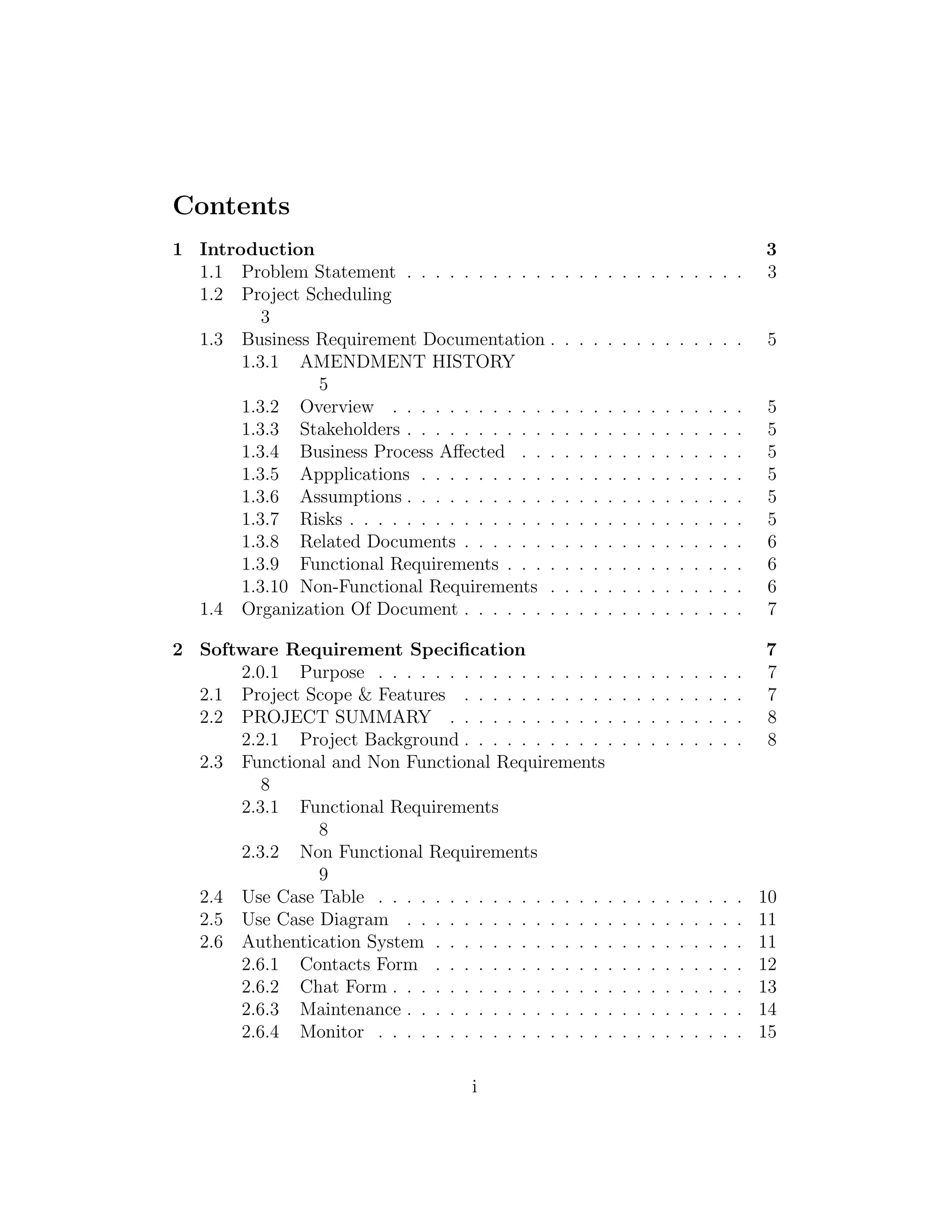 Contents
1 Introduction 3
1.1 Problem Statement . . . . . . . . . . . . . . . . . . . . . . . . 3
1.2 Project Scheduling
3
1.3 Business Requirement Documentation . . . . . . . . . . . . . . 5
1.3.1 AMENDMENT HISTORY
5
1.3.2 Overview . . . . . . . . . . . . . . . . . . . . . . . . . 5
1.3.3 Stakeholders . . . . . . . . . . . . . . . . . . . . . . . . 5
1.3.4 Business Process Aﬀected . . . . . . . . . . . . . . . . 5
1.3.5 Appplications . . . . . . . . . . . . . . . . . . . . . . . 5
1.3.6 Assumptions . . . . . . . . . . . . . . . . . . . . . . . . 5
1.3.7 Risks . . . . . . . . . . . . . . . . . . . . . . . . . . . . 5
1.3.8 Related Documents . . . . . . . . . . . . . . . . . . . . 6
1.3.9 Functional Requirements . . . . . . . . . . . . . . . . . 6
1.3.10 Non-Functional Requirements . . . . . . . . . . . . . . 6
1.4 Organization Of Document . . . . . . . . . . . . . . . . . . . . 7
2 Software Requirement Speciﬁcation 7
2.0.1 Purpose . . . . . . . . . . . . . . . . . . . . . . . . . . 7
2.1 Project Scope & Features . . . . . . . . . . . . . . . . . . . . 7
2.2 PROJECT SUMMARY . . . . . . . . . . . . . . . . . . . . . 8
2.2.1 Project Background . . . . . . . . . . . . . . . . . . . . 8
2.3 Functional and Non Functional Requirements
8
2.3.1 Functional Requirements
8
2.3.2 Non Functional Requirements
9
2.4 Use Case Table . . . . . . . . . . . . . . . . . . . . . . . . . . 10
2.5 Use Case Diagram . . . . . . . . . . . . . . . . . . . . . . . . 11
2.6 Authentication System . . . . . . . . . . . . . . . . . . . . . . 11
2.6.1 Contacts Form . . . . . . . . . . . . . . . . . . . . . . 12
2.6.2 Chat Form . . . . . . . . . . . . . . . . . . . . . . . . . 13
2.6.3 Maintenance . . . . . . . . . . . . . . . . . . . . . . . . 14
2.6.4 Monitor . . . . . . . . . . . . . . . . . . . . . . . . . . 15
i
 