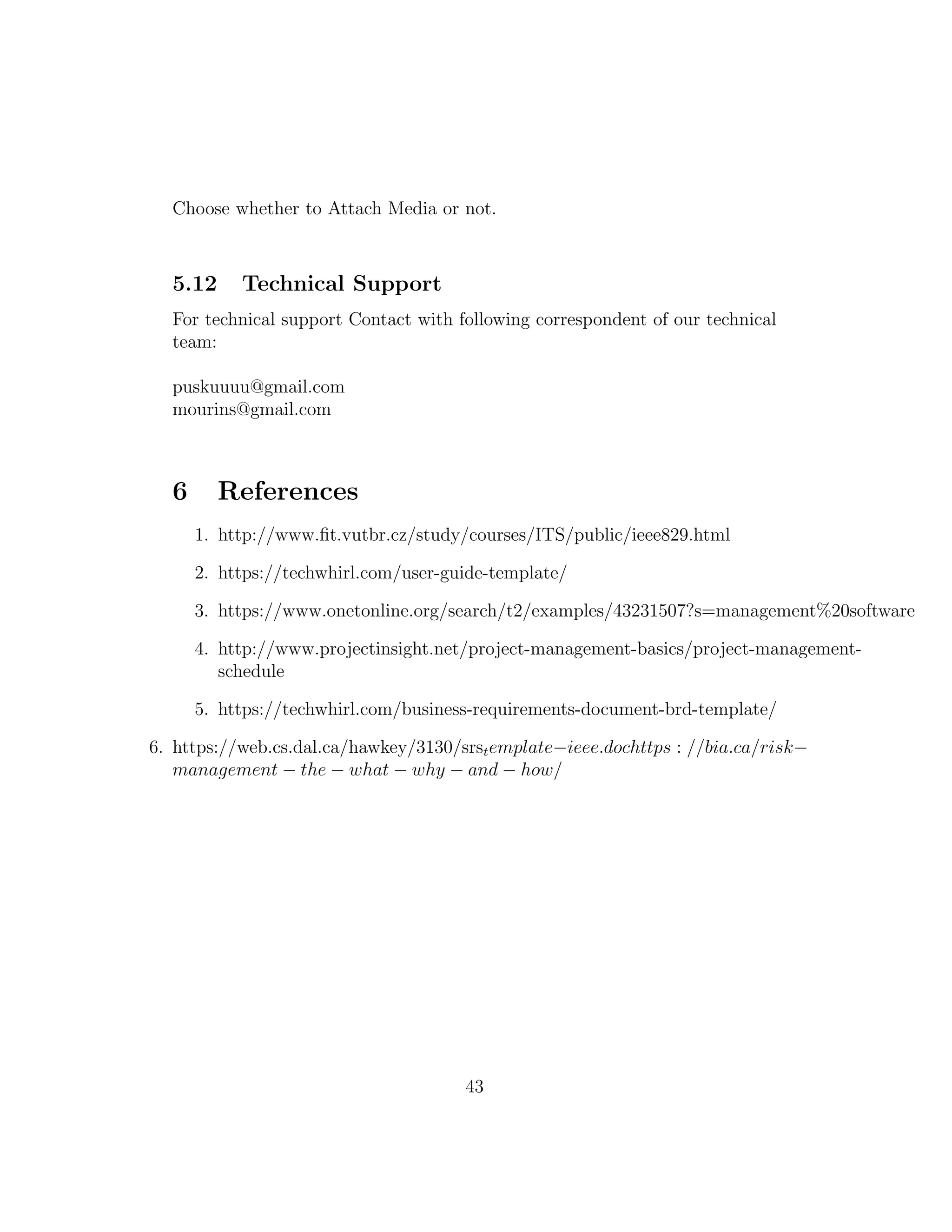 Choose whether to Attach Media or not.
5.12 Technical Support
For technical support Contact with following correspondent of our technical
team:
puskuuuu@gmail.com
mourins@gmail.com
6 References
1. http://www.ﬁt.vutbr.cz/study/courses/ITS/public/ieee829.html
2. https://techwhirl.com/user-guide-template/
3. https://www.onetonline.org/search/t2/examples/43231507?s=management%20software
4. http://www.projectinsight.net/project-management-basics/project-management-
schedule
5. https://techwhirl.com/business-requirements-document-brd-template/
6. https://web.cs.dal.ca/hawkey/3130/srstemplate−ieee.dochttps : //bia.ca/risk−
management − the − what − why − and − how/
43
 