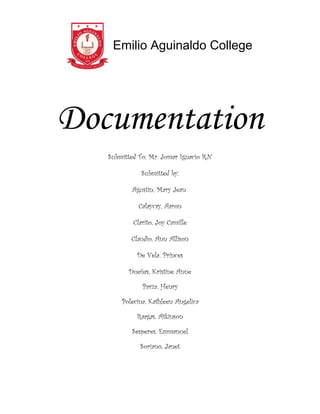 Emilio Aguinaldo College




Documentation
   Submitted To: Mr. Jomar Ignacio RN

              Submitted by:

          Agustin, Mary Jean

            Calaycay, Aaron

           Clarito, Joy Camille

          Claudio, Ann Allison

            De Vela, Princes

         Dueñas, Kristine Anne

              Parza, Henry

       Polecina, Kathleen Angelica

            Raagas, Atkinson

          Sesperes, Emmanuel

             Soriano, Janet
 