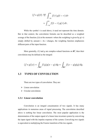 Linear convolutionConvolution is an integral concatenation of two signals. It has many applications in numerous areas of signal processing. The convolution described above is nothing but linear convolution. The most popular application is the determination of the output signal of a linear time-invariant system by convolving the input signal with the impulse response of the system. Convolving two signals is equivalent to multiplying the Fourier transform of the two signals. <br />1.3.1.1 Mathematical Formulae:<br />The linear convolution of two continuous time signals and is defined by, <br />For discrete time signals x(n) and h(n) , the integration is replaced by a summation <br />Circular  ConvolutionThe circular convolution of two aperiodic functions occurs when one of them is convolved in the normal way with a periodic summation of the other function. It occurs naturally in digital signal processing when DTFTs and inverse DTFTs are replaced by DFTs and inverse DFTs. Equivalently, the continuous frequency domain is replaced by a discrete one. (See Circular convolution theorem.)<br />The Circular convolution theorem states that :<br />For a periodic function xT(t) , with period T, the convolution with another function, h(t), is also periodic, and can be expressed in terms of integration over a finite interval as follows:<br />Where,  to is an arbitrary parameter, and hT(t) is a periodic summation of h, defined by:<br />When xT(t) is expressed as the periodic summation of another function x, this convolution is sometimes referred to as circular convolution of functions h and x.<br /> PROPERTIES OF CONVOLUTION