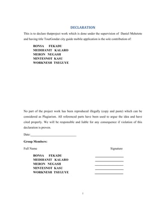 i
DECLARATION
This is to declare thatproject work which is done under the supervision of Daniel Mehetote
and having title TourGondar city guide mobile application is the sole contribution of:
BONSA FEKADU
MEDIHANIT KALARO
MERON NEGASH
MINTESNOT KASU
WORKNESH TSEGUYE
No part of the project work has been reproduced illegally (copy and paste) which can be
considered as Plagiarism. All referenced parts have been used to argue the idea and have
cited properly. We will be responsible and liable for any consequence if violation of this
declaration is proven.
Date:_____________________________
Group Members:
Full Name Signature
BONSA FEKADU __________________
MEDIHANIT KALARO __________________
MERON NEGASH __________________
MINTESNOT KASU __________________
WORKNESH TSEGUYE __________________
 