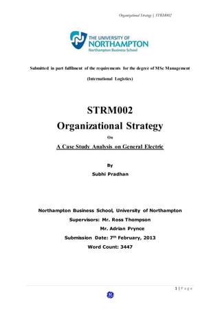 Organizational Strategy | STRM002
1 | P a g e
Submitted in part fulfilment of the requirements for the degree of MSc Management
(International Logistics)
STRM002
Organizational Strategy
On
A Case Study Analysis on General Electric
By
Subhi Pradhan
Northampton Business School, University of Northampton
Supervisors: Mr. Ross Thompson
Mr. Adrian Prynce
Submission Date: 7th February, 2013
Word Count: 3447
 