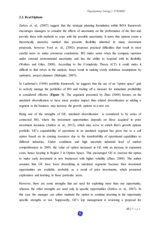Organizational Strategy | STRM002
10 | P a g e
2.2. Real Options
Zarkos et. al., (2007) suggest that the strategic planning formulation within ROA framework
encourages managers to consider the effects of uncertainty on the performance of the firm and
provide them with methods to cope with the possible uncertainty. It notes that options create a
theoretically attractive method that presents flexibility inherited in many investment
proposals, however Ford et. al., (2002) proposes practical difficulties that result in most
careful users to make erroneous conclusions. RO make sense when the company operates
under external environmental uncertainty and has the ability to respond with its flexibility
(Walters and Giles, 2000). According to the Complexity Theory (CT) it could make it
difficult to find errors in the analysis, hence result in making overly ambitious assumptions by
optimistic project planners (Babajide, 2007)..
In Luehrman’s (1998) portfolio framework, he suggests that the use of an “option space” grid
to actively manage the portfolios of RO and trading off a measure for immediate profitability
is considered effective (Figure 1). The argument presented by Zhao (2008) focuses on the
unrelated diversification to have more positive impact than related diversification as adding a
segment to the business may increase the growth options to a new era.
Being one of the strengths of GE, unrelated diversification is considered to be series of
connected RO, where the investment opportunities depends on those acquired in prior
investment decisions (Andres et. al., 2012), which may serve to enrich firm’s growth options
portfolio. GE’s expandability of operations in an unrelated segment has given rise to a call
option based on its existing resources due to the transferability of operational capabilities to
different industries. Under conditions and high uncertain industrial level of market
competitiveness in 2009, the value of option increased in GE with an increase in expansion
costs, hence locating in Region 3 in Option Space. This encouraged GE to exercise the option
to make early investment in new businesses with higher volatility (Zhao, 2008). The author
assumes that GE have been diversifying in unrelated segments because their investment
opportunities are available, probably as a result of prior investments, which promoted
exploration and learning in those particular areas.
However, there are some strengths that are used for exploiting more than one opportunity,
whereas the other strengths are used only in specific opportunities (Zarkos et. al., 2007). In
this case the manager can either maintain the option to continue investing in the opportunity
specific strengths or not. Supposedly, GE’s top management is reviewing a proposal for
 