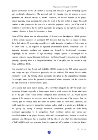 Organizational Strategy | STRM002
11 | P a g e
greener environment in the UK market to develop and introduce its green technology system
and eco-friendly infrastructure. The proposal calls for changing from jet engines to power
generation and financial services to plastics. Moreover, the business benefits of the project
remain uncertain, hence exercising the option to invest in the new system in stages. GE could
conduct a pilot program of its launch in a particular geographic market, and if the result is
profitable or unprofitable due to market uncertainty, the company has the right to add value to
continue, abandon or delay the investment in future.
Zhang (2006) informs that the characteristics of Research and Development (R&D) projects
in firms contain sequences of contingent RO decisions that may have an impact in future.
These RO allows GE to develop capabilities to make innovative technologies if they need to
or when want to, in response to tightened environmental policies, mandatory sales of
alternative innovative products and services and demand for breakthrough innovations.
Surprisingly, in the presence of high uncertainty complex system, it encouraged GE to
exercise option to expand (Locating in Region 1 in Option Space) by investing more in R&D
spending, especially when it is “deep-in-the-money” and if the yield from the exercise is large
(Stein and Stone, 2012).
One potential merit that Kogut and Kulatilaka (2001) mention is that RO analytic approach
may change the type of investment proposals that are reviewed. This means that the option
perspective inverts the thinking about uncertainty absorption in the organizational literature.
For example, more option like proposals is considered, where managers look for options for
the right investment at a lower exercise price.
Let’s assume that under market decline, GE’s competitor anticipates its entry to unveil a new
technology designed especially to boost output from its wind turbines that hooks wind farms
up to the grid easily, which creates competitor risks uncertainty for GE. Wyant (2009)
suggests if the managers are uncertain about the long term outcomes of the project, they can
valuably plan in advance about the option to expand earlier at some point. Therefore, GE
could create the exercise to expand their options earlier, which is to create new flexibilities to
act quickly by making a strategic investment commitment, primarily to avoid losing
investment opportunities to its competitors. Such investment options may unlock new
embedded options in the project in future, where GE can expand more, abandon or switch to
alternative use. However, this is consistent with the idea of CT, where the initial momentum
of Bak’s (1996) work was generated from the concept of self organized criticality that follows
 