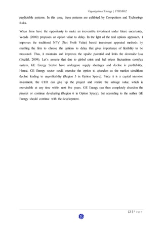 Organizational Strategy | STRM002
12 | P a g e
predictable patterns. In this case, these patterns are exhibited by Competitors and Technology
Risks.
When firms have the opportunity to make an irreversible investment under future uncertainty,
Weeds (2000) proposes an option value to delay. In the light of the real options approach, it
improves the traditional NPV (Net Profit Value) based investment appraisal methods by
enabling the firm to choose the options to delay that gives importance of flexibility to be
measured. Thus, it maintains and improves the upside potential and limits the downside loss
(Bucifal, 2009). Let’s assume that due to global crisis and fuel prices fluctuations complex
system, GE Energy Sector have undergone supply shortages and decline in profitability.
Hence, GE Energy sector could exercise the option to abandon as the market conditions
decline leading to unprofitability (Region 5 in Option Space). Since it is a capital intensive
investment, the CEO can give up the project and realize the salvage value, which is
exercisable at any time within next five years. GE Energy can then completely abandon the
project or continue developing (Region 6 in Option Space), but according to the author GE
Energy should continue with the development.
 