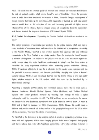 Organizational Strategy | STRM002
17 | P a g e
R&D. This could lead to a better quality of products and services for consumers but increases
the risk of cultural conflict, which meets Rumelt’s test of Feasibility. Since the generator
users in India have been forecasted to increase in future, Sravanthi Energy’s development of
power projects that totals up to more than 3,000 megawatts of thermal, gas and wind energy
sources would lead to the reduction of risk and increasing potential of higher returns
(BusinessWire, 2011). Hence, there is a higher chance of acceptability from the shareholders
as it favours towards the long-term investments (GE Annual Report, 2009).
3.3.2 Product Development: “Expanding its Positive Outlook of Healthcare market in the
USA”
This option comprises of developing new products for the exiting market, which can meet a
close proximity of customers needs and outperform the products of its competitors. According
to the Ansoff’s Model, FlashPad, a new wireless detector that operates with ultra wideband
connectivity is the New Product in an existing market. Thus, the strategy that Ansoff suggests
is Product Development. The release of this product was in 2012 and has shown higher and
stable income since the entire healthcare environment in today’s era has been aiming to
streamline the x-ray department workflow whilst maintaining patient satisfaction (Harvey,
2011). If marketed effectively, it may be a substitute for the regular x-ray equipment and has
the potential to extract customers and increase profitability. Applying this option in Porter’s
Generic Strategy Model, it can be noticed that GE was the first to release a new high-quality
digital wireless detector in the US market, which thus could be by benefitted by its
differentiated offerings.
According to Rumelt’s (1991) criteria, the competitor analysis shows that its rivals such as
Siemens Healthcare, Hitachi Medical System, Philips Healthcare and Toshiba Medical
Systems offer similar products, however by choosing such strategy to build a digital
radiography could be competitive for GE. The US healthcare sector, according to the survey,
has increased its total healthcare expenditure from $738 billion in 2005 to $1,097.9 billion in
2011 and is likely to increase by 2016 (Euromonitor, 2012). Hence, this could create a
different and positive outlook of X-Ray market in the geographical regions of the USA where
GE has a presence. This tests the criteria of Consonance.
As FlashPad is the first mover in the existing market, it creates a competitive advantage to do
more with the equipment, which allows imaging patients faster than Computed Radiography
and shows reliable data with Ultra-Wideband connectivity. GE’s value activities (Chapter 1)
 