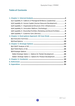 Organizational Strategy | STRM002
2 | P a g e
Table of Contents
1. Chapter 1: Internal Analysis ...................................................................4
1.1 Capability A: Caldrons of Managerial Brilliance (Leadership) ...................4
1.2 Capability B: Human Capital (Human Resource Development)................4
1.3 Capability C: Organizational Structure (Firm Infrastructure) ...................5
1.4 Capability D: Innovation Platform (Technology) .....................................5
1.5 Capability E: Diversified Portfolio (Marketing and Brand Portfolio)...........6
1.6 Capability F: Customer Care (Service)...................................................6
2. Chapter 2: Real options Approach: GE Case Study ...............................9
2.1 Executive Summary .............................................................................9
2.2 Real Options .....................................................................................10
3. Chapter 3: Strategic Options ................................................................13
3.1 SWOT Analysis of GE..........................................................................14
3.2 TOWS Matrix of GE.............................................................................15
3.3 Strategic Options ...............................................................................16
3.3.1 Strategic Option 1: Options for Market Development .....................16
3.3.2 Strategic Option 2: Options for Product Development ...................17
4. Chapter 4: Conclusion ......................................................................... 19
5. References ........................................................................................... 20
6. Appendices .......................................................................................... 23
 