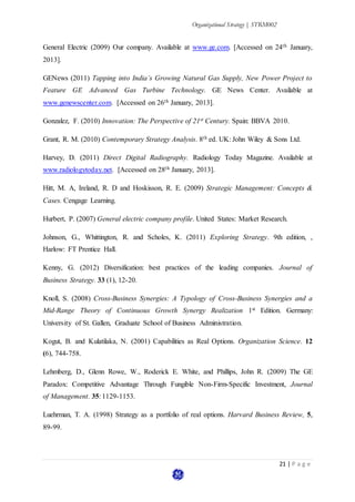 Organizational Strategy | STRM002
21 | P a g e
General Electric (2009) Our company. Available at www.ge.com. [Accessed on 24th January,
2013].
GENews (2011) Tapping into India’s Growing Natural Gas Supply, New Power Project to
Feature GE Advanced Gas Turbine Technology. GE News Center. Available at
www.genewscenter.com. [Accessed on 26th January, 2013].
Gonzalez, F. (2010) Innovation: The Perspective of 21st Century. Spain: BBVA 2010.
Grant, R. M. (2010) Contemporary Strategy Analysis. 8th ed. UK: John Wiley & Sons Ltd.
Harvey, D. (2011) Direct Digital Radiography. Radiology Today Magazine. Available at
www.radiologytoday.net. [Accessed on 28th January, 2013].
Hitt, M. A, Ireland, R. D and Hoskisson, R. E. (2009) Strategic Management: Concepts &
Cases. Cengage Learning.
Hurbert, P. (2007) General electric company profile. United States: Market Research.
Johnson, G., Whittington, R. and Scholes, K. (2011) Exploring Strategy. 9th edition, ,
Harlow: FT Prentice Hall.
Kenny, G. (2012) Diversification: best practices of the leading companies. Journal of
Business Strategy. 33 (1), 12-20.
Knoll, S. (2008) Cross-Business Synergies: A Typology of Cross-Business Synergies and a
Mid-Range Theory of Continuous Growth Synergy Realization 1st Edition. Germany:
University of St. Gallen, Graduate School of Business Administration.
Kogut, B. and Kulatilaka, N. (2001) Capabilities as Real Options. Organization Science. 12
(6), 744-758.
Lehmberg, D., Glenn Rowe, W., Roderick E. White, and Phillips, John R. (2009) The GE
Paradox: Competitive Advantage Through Fungible Non-Firm-Specific Investment, Journal
of Management. 35: 1129-1153.
Luehrman, T. A. (1998) Strategy as a portfolio of real options. Harvard Business Review, 5,
89-99.
 
